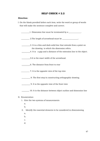 47
SELF CHECK # 2.2
Direction:
I. On the blank provided before each item, write the word or group of words
that will make the sentence complete and correct.
_________1. Dimension line must be terminated by a _____________.
_________ 2.The length of arrowhead must be _________________.
_________3. It is a thin and dark solid line that extends from a point on
the drawing to which the dimension refers.
_________4. It is a gap and a distance of the extension line to the object.
_________5.It is the exact width of the arrowhead.
_________6. The distance from front to rear
_________ 7. It is the opposite view of the top view
_________ 8. The first step in constructing orthographic drawing
_________ 9. It is the opposite view of the front view
________ 10. It is the distance between object outline and dimension line
II. Enumeration:
1. Give the two systems of measurements
a.
b.
2. Identify the essential elements to be considered in dimensioning
a.
b.
c.
d.
 