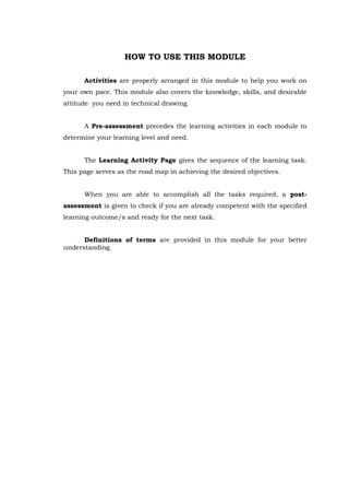 HOW TO USE THIS MODULE
Activities are properly arranged in this module to help you work on
your own pace. This module also covers the knowledge, skills, and desirable
attitude you need in technical drawing.
A Pre-assessment precedes the learning activities in each module to
determine your learning level and need.
The Learning Activity Page gives the sequence of the learning task.
This page serves as the road map in achieving the desired objectives.
When you are able to accomplish all the tasks required, a post-
assessment is given to check if you are already competent with the specified
learning outcome/s and ready for the next task.
Definitions of terms are provided in this module for your better
understanding.
 