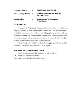 Program/ Course : TECHNICAL DRAWING I
Unit of Competency : CONSTRUCT ORTHOGRAPHIC
PROJECTIONS
Module Title : Constructing Orthographic
Projections
INTRODUCTION
Orthographic Projection is the graphical representation of the different
views of an object to show the necessary information. Through this module,
a student can construct two forms of orthographic projection such as
orthographic views and pictorial views. Orthographic views represent front
view, top view, right side view, bottom view, rear view and left side view while
pictorial view represents a complete shape of an object.
Also, through this module, a student can apply general and specific
dimension: the height, width, and depth of an object.
SUMMARY OF LEARNING OUTCOMES
Upon the completion of this module, you will be able to:
LO1 Construct Orthographic Views
LO2 Apply general and specific dimensions
 