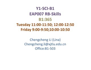 Y1-SCI-B1
       EAP007 RB-Skills
           B1:365
Tuesday 11:00-11:50; 12:00-12:50
  Friday 9:00-9:50;10:00-10:50

       Chengcheng Li (Lina)
    Chengcheng.li@xjtlu.edu.cn
          Office:B1-503
 