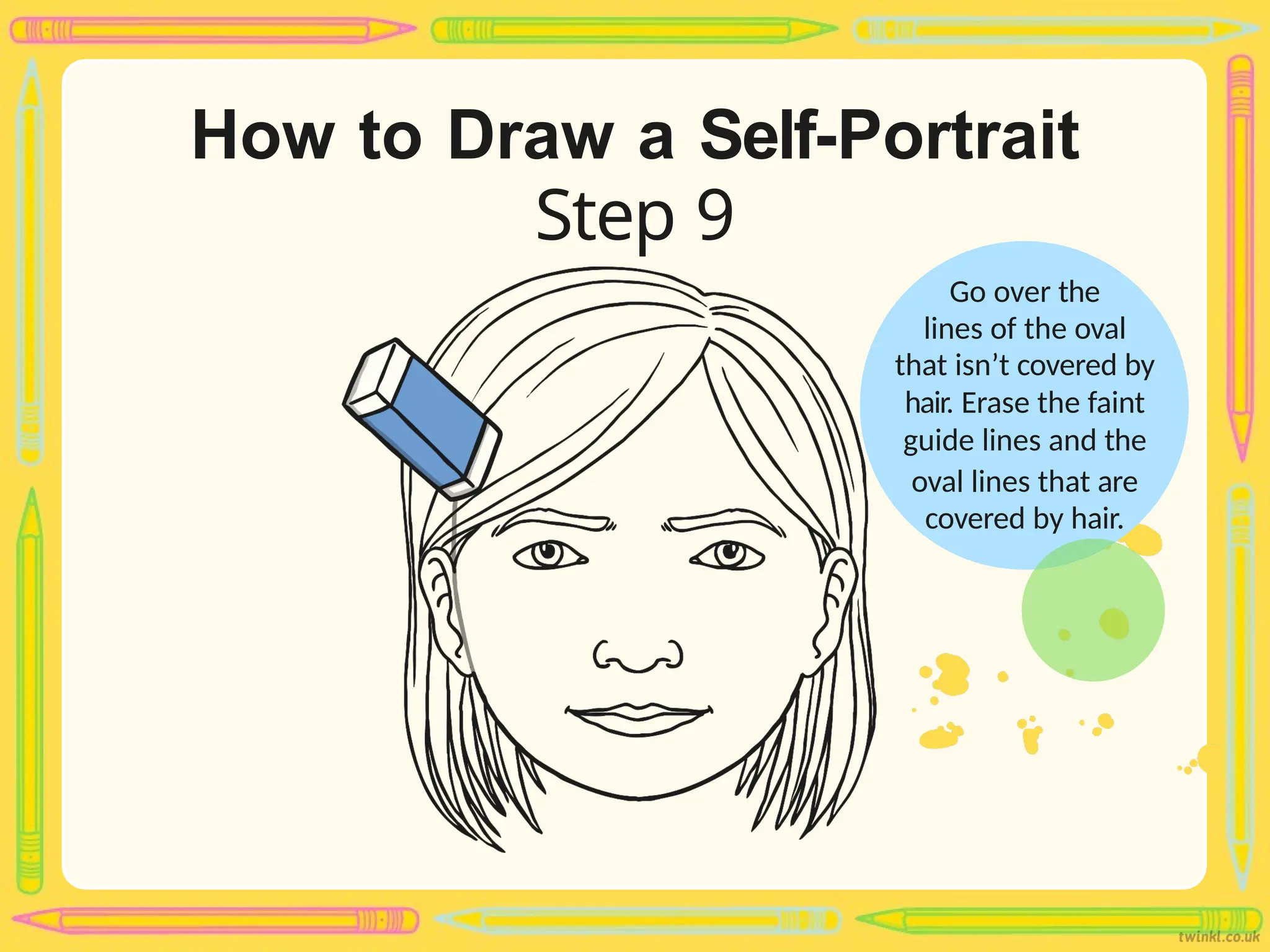 How to Draw a Self-Portrait
Step 9
Go over the
lines of the oval
that isn’t covered by
hair. Erase the faint
guide lines and the
oval lines that are
covered by hair.
 
