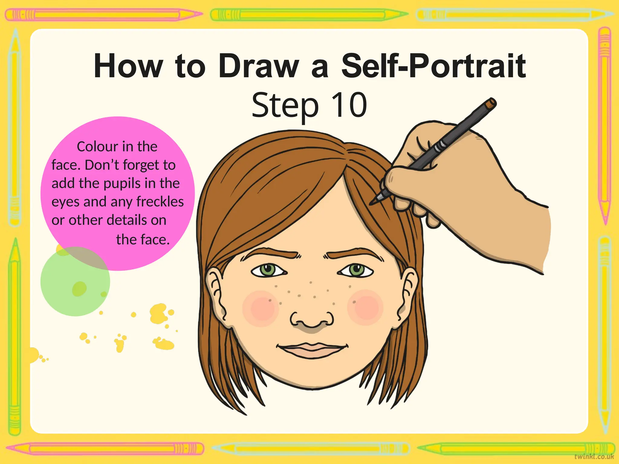 How to Draw a Self-Portrait
Step 10
Colour in the
face. Don’t forget to
add the pupils in the
eyes and any freckles
or other details on
the face.
 