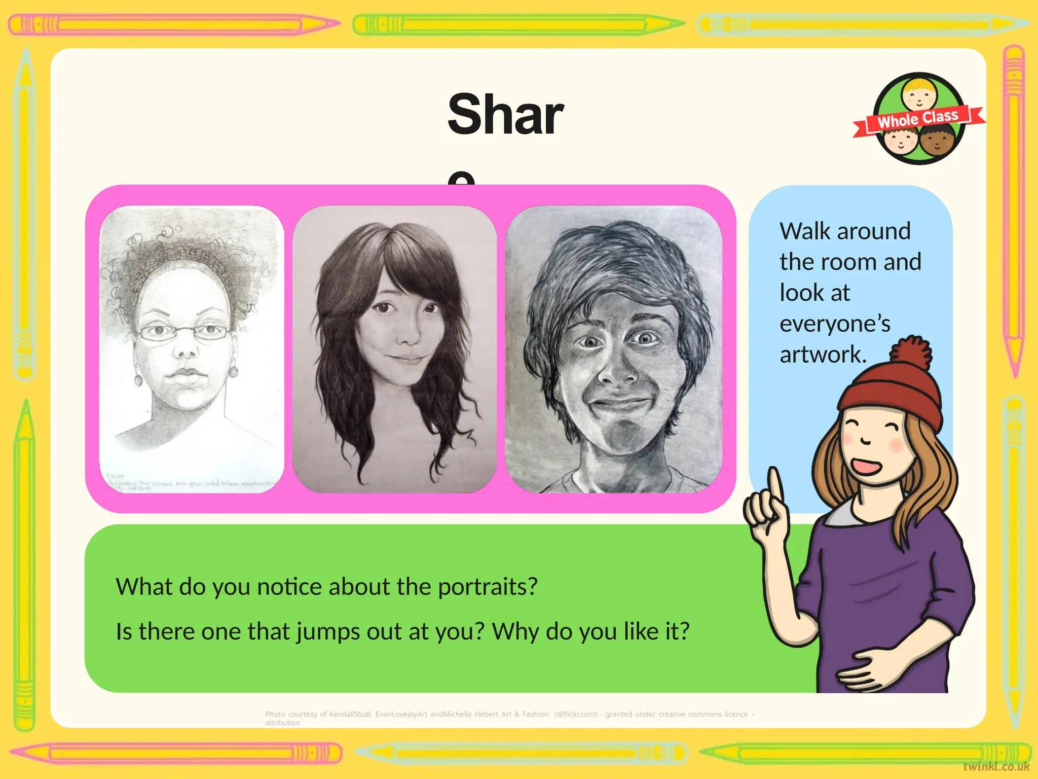 Shar
e
Walk around
the room and
look at
everyone’s
artwork.
What do you notice about the portraits?
Is there one that jumps out at you? Why do you like it?
Photo courtesy of KendallStudi, EvanLovejoyArt andMichelle Hebert Art & Fashion (@flickr.com) - granted under creative commons licence –
attribution
 