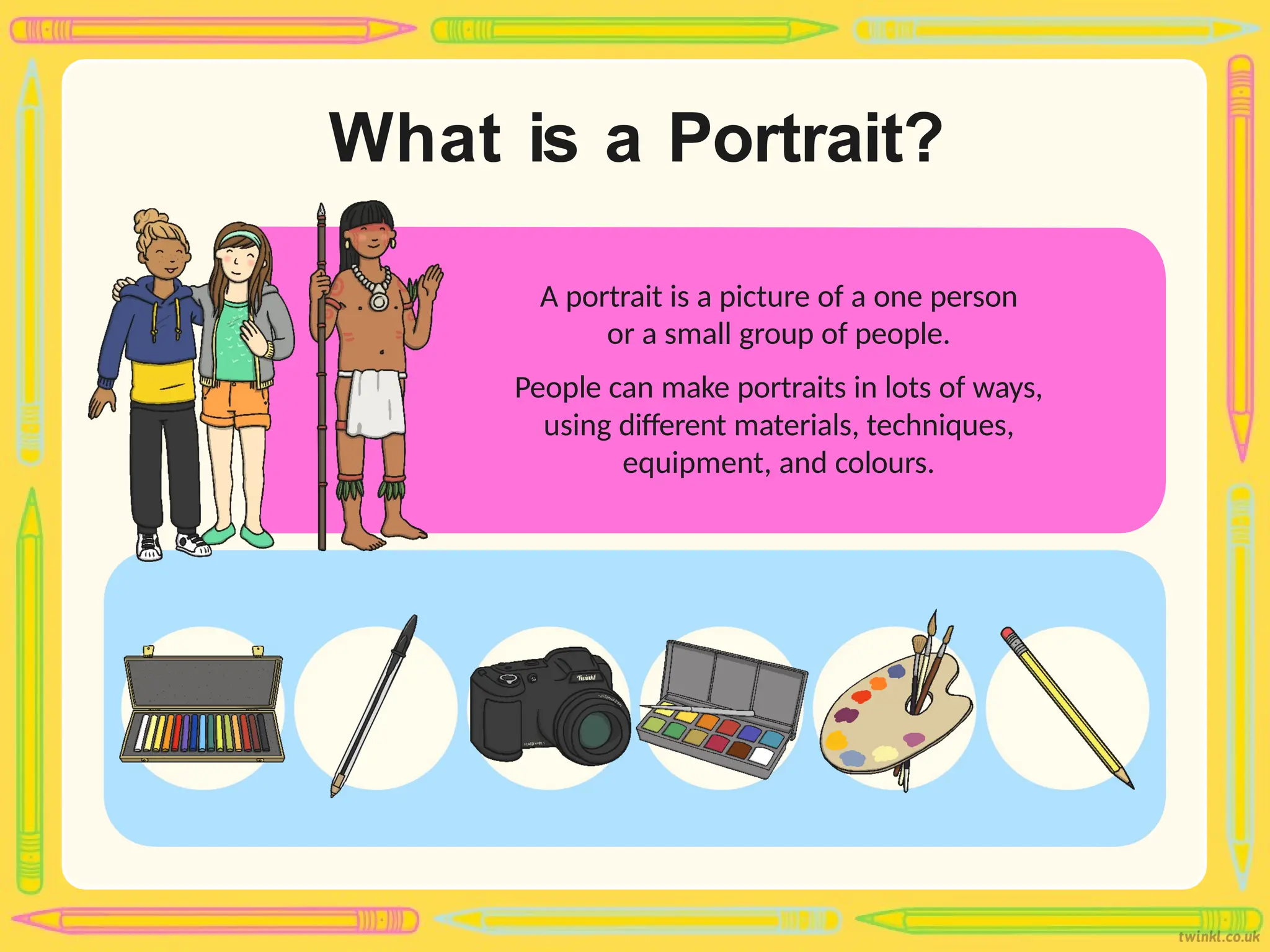 What is a Portrait?
A portrait is a picture of a one person
or a small group of people.
People can make portraits in lots of ways,
using different materials, techniques,
equipment, and colours.
 