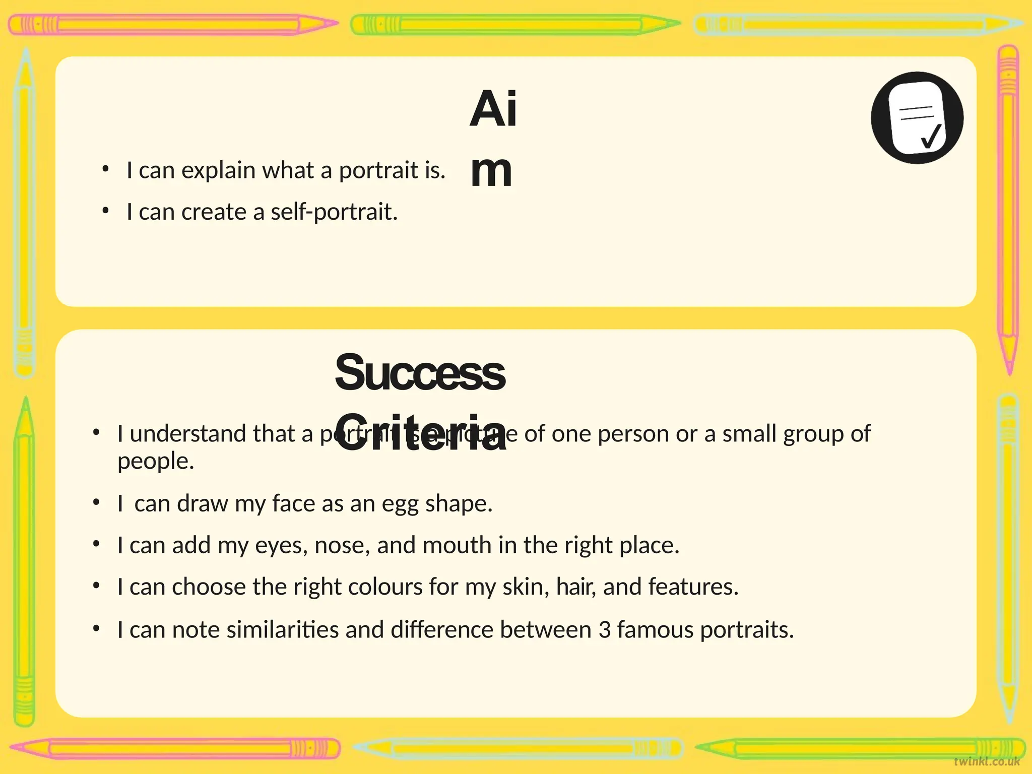 Success
Criteria
Ai
m
• I can explain what a portrait is.
• I can create a self-portrait.
• I understand that a portrait is a picture of one person or a small group of
people.
• I can draw my face as an egg shape.
• I can add my eyes, nose, and mouth in the right place.
• I can choose the right colours for my skin, hair, and features.
• I can note similarities and difference between 3 famous portraits.
 
