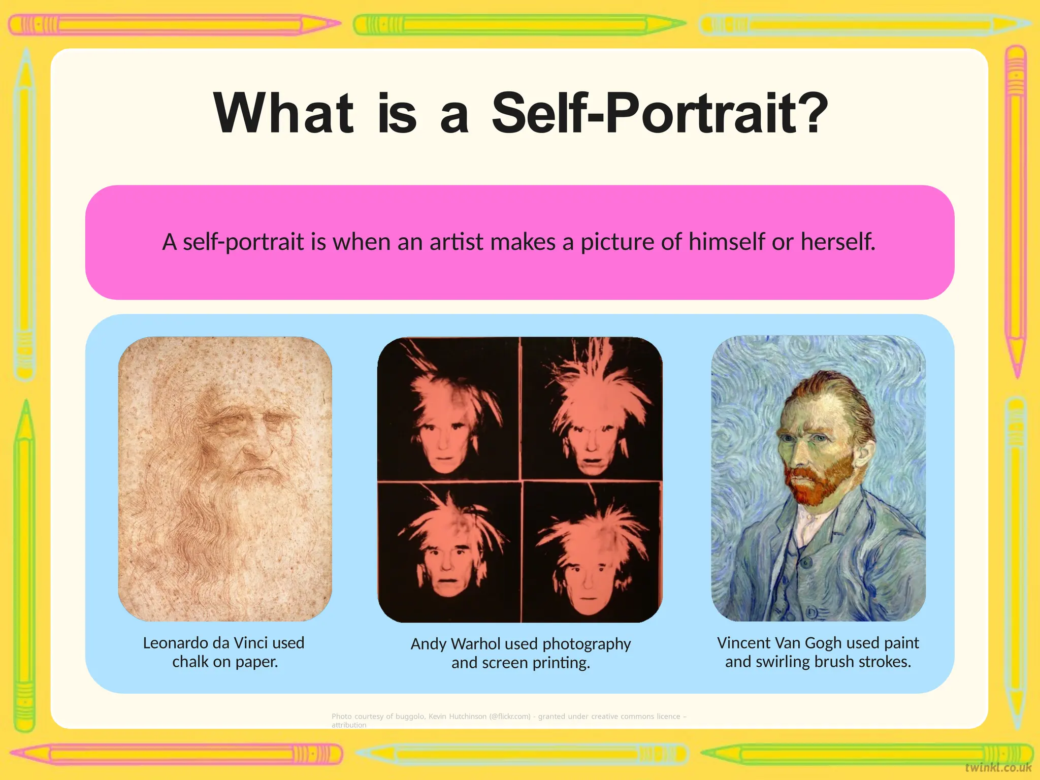 What is a Self-Portrait?
A self-portrait is when an artist makes a picture of himself or herself.
Photo courtesy of buggolo, Kevin Hutchinson (@flickr.com) - granted under creative commons licence –
attribution
Leonardo da Vinci used
chalk on paper.
Vincent Van Gogh used paint
and swirling brush strokes.
Andy Warhol used photography
and screen printing.
 