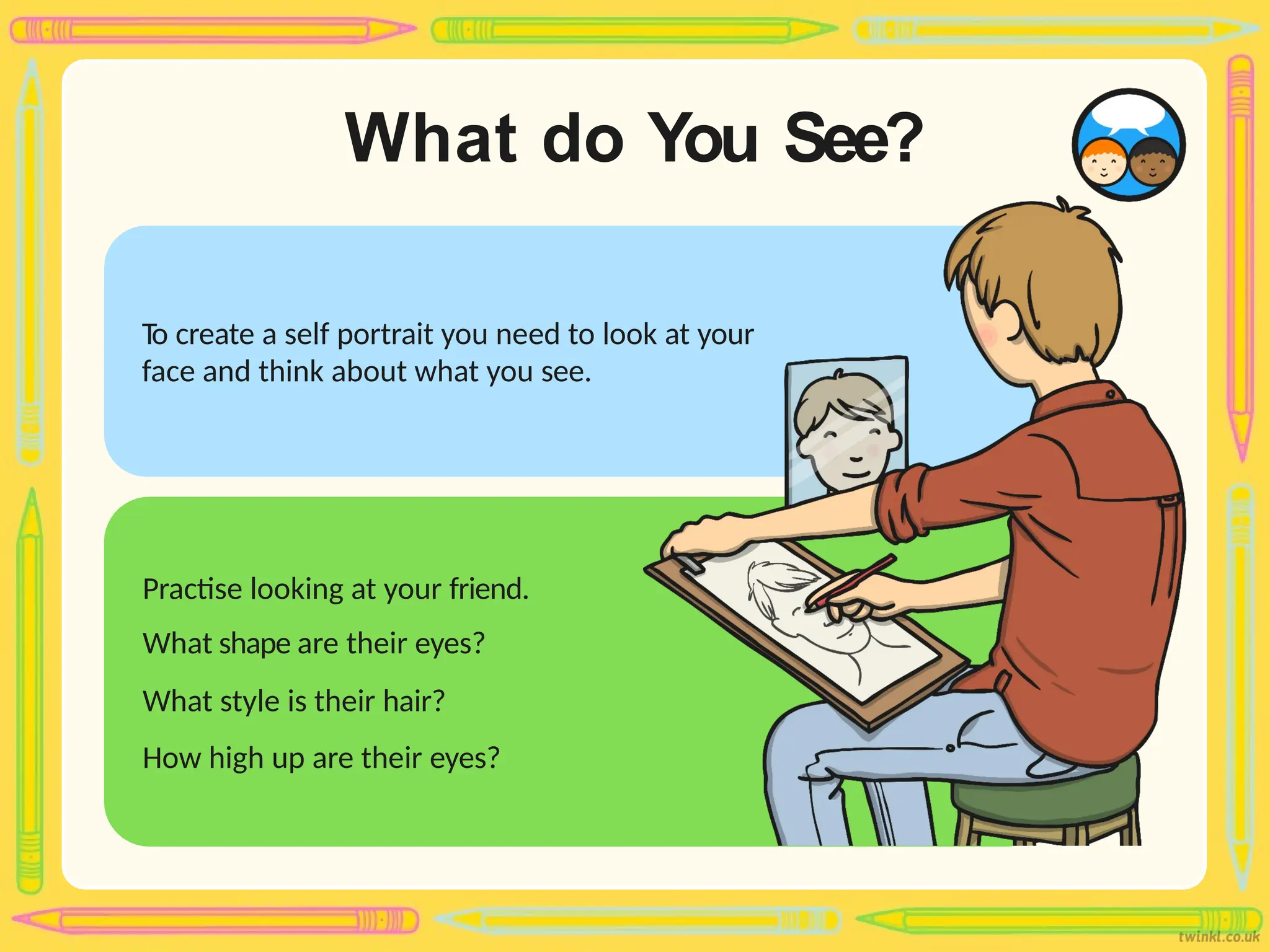 What do You See?
To create a self portrait you need to look at your
face and think about what you see.
Practise looking at your friend.
What shape are their eyes?
What style is their hair?
How high up are their eyes?
 