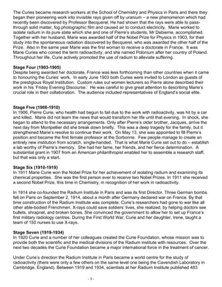 The Curies became research workers at the School of Chemistry and Physics in Paris and there they
began their pioneering work into invisible rays given off by uranium – a new phenomenon which had
recently been discovered by Professor Becquerel. He had shown that the rays were able to pass-
through solid matter, fog photographic film and caused air to conduct electricity. Marie worked to
isolate radium in its pure state which she and one of Pierre’s students, Mr Debierne, accomplished.
Together with her husband, Marie was awarded half of the Nobel Prize for Physics in 1903, for their
study into the spontaneous radiation discovered by Becquerel, who was awarded the other half of the
Prize. Also in the same year Marie was the first woman to receive a doctorate in France. It was
Marie Curies who coined the term radioactivity, and she named Polonium after her country of Poland.
Throughout her life, Curie actively promoted the use of radium to alleviate suffering.

Stage Four (1903-1905)
Despite being awarded her doctorate, France was less forthcoming than other countries when it came
to honouring the Curies’ work. In early June 1903 both Curies were invited to London as guests of
the prestigious Royal Institution. Custom rules out women lecturers so Pierre alone described their
work in his ‘Friday Evening Discourse.’ He was careful to give great attention to describing Marie’s
crucial role in their collaboration. The audience included representatives of England’s social elite.


Stage Five (1906-1910)
In 1906, Pierre Curie, who health had begun to fail due to the work with radioactivity, was hit by a car
and killed. Marie did not learn the news that would transform her life until that evening. In shock, she
began to attend to the necessary arrangements. Only after Pierre’s older brother, Jacques, arrive the
next day from Montpellier did she break down briefly. This was a deep tragedy for the family, but it
strengthened Marie’s resolve to continue their work. On May 13, she was appointed to fill Pierre’s
position and became the first female professor at the Sorbonne. Few people manage to create an
entirely new institution from scratch, single-handed. That is what Marie Curie set out to do – establish
a lab worthy of Pierre’s memory. She had her fame, her friends, and her fierce determination. A
substantial grant in 1907 from an American philanthropist enabled her to assemble a research staff,
but that was only a start.

Stage Six (1910-1919)
In 1911 Marie Curie won the Nobel Prize for her achievement of isolating radium and examining its
chemical properties. She was the first person ever to receive two Nobel Prizes. In 1911 she received
a second Nobel Prize, this time in Chemistry, in recognition of her work in radioactivity.

In 1914 she co-founded the Radium Institute in Paris and was its first Director. Three German bombs
fell on Paris on September 2, 1914, about a month after Germany declared war on France. By that
time construction of the Radium Institute was complete. Curie’s researchers had gone to war like all
other able-bodied Frenchmen. X-rays could save soldiers’ lives, she realized, by helping doctors see
bullets, shrapnel, and broken bones. She convinced the government to allow her to set up France’s
first military radiology centres. During the First World War, Curie and her daughter, Irene, taught a
team of 150 nurses to use X-rays.

Stage Seven (1919-1934)
In 1920 Curie and a number of her colleagues created the Curie Foundation, whose mission was to
provide both the scientific and the medical divisions of the Radium institute with resources. Over the
next two decades the Curie Foundation became a major international force in the treatment of cancer.

Under Curie’s direction the Radium Institute in Paris became a world centre for the study of
radioactivity (there were only a few others on the same level one being the Cavendish Laboratory in
Cambridge, England). Between 1919 and 1934, scientists at her Radium Institute published 483

                                       -3-
 