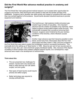 Did the First World War advance medical practice in anatomy and
surgery?
The First World War interrupted general medical research, but it created other opportunities for
surgeons and doctors. New techniques were needed to deal with the terrible carnage of the
battlefields. Surgeons had to develop new skills quickly and instead of competing with each other,
they now worked together to find answers. Governments devoted industrial resources to provide
equipment and medicine.


                                           The machine gun, high-explosive shells and poison gas
                                           created huge numbers of casualties. One important
                                           advance was the creation of portable X-ray machines, which
                                           helped surgeons locate bullets lodged inside the body. This
                                           dramatically increased their success at removing them.
                                           However, surgeons were hindered by the poor sanitary
                                           conditions of the trenches, where infections caused
                                           gangrene.

                                           Another major advance was that it became possible to store
                                           blood; saved many lives. Discoveries about the four main
                                           blood types had been made in 1900, and army surgeons in
the First World War were able to exploit this knowledge to perform successful transfusions. This
eventually led to the setting up of ‘blood banks’ in 1938. About ten per cent of war wounds were to
the head, so eye, face, ear, nose and throat surgery developed rapidly. Also, because of the degree
of shelling in trench warfare many soldiers suffered massive injuries, as a consequence, major
advances were made in the development of artificial limbs.



Think about this:

   •   The war presented new challenges for
       doctors: injuries were very severe and
       likely to need what we now call ‘plastic
       surgery’ and skin grafts

   •   New types of head injuries would require
       precise and skilful surgery

   •   Better technology was required to
       develop artificial limbs.




                                        -6-
 