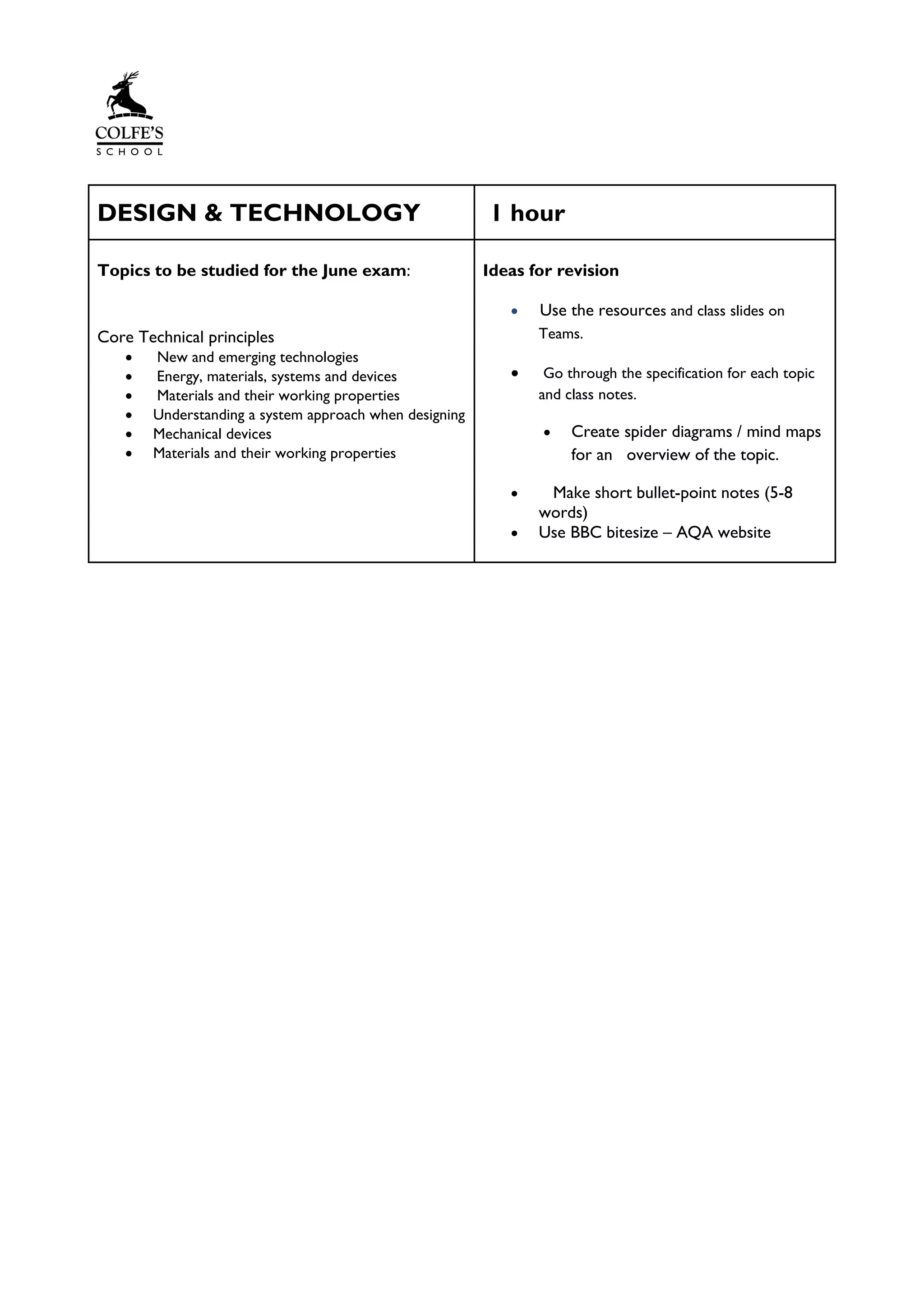 DESIGN & TECHNOLOGY 1 hour
Topics to be studied for the June exam:
Core Technical principles
• New and emerging technologies
• Energy, materials, systems and devices
• Materials and their working properties
• Understanding a system approach when designing
• Mechanical devices
• Materials and their working properties
Ideas for revision
• Use the resources and class slides on
Teams.
• Go through the specification for each topic
and class notes.
• Create spider diagrams / mind maps
for an overview of the topic.
• Make short bullet-point notes (5-8
words)
• Use BBC bitesize – AQA website
 