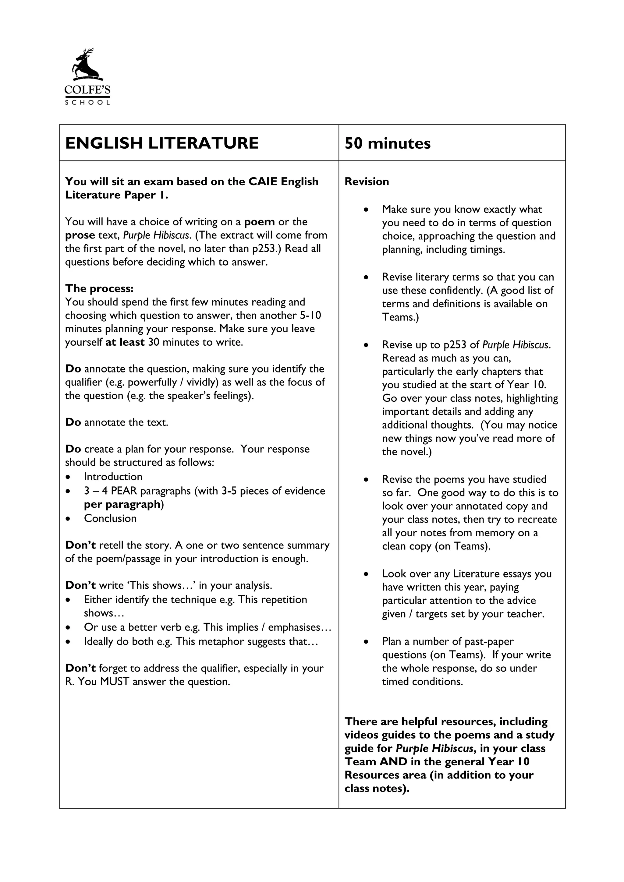 ENGLISH LITERATURE 50 minutes
You will sit an exam based on the CAIE English
Literature Paper 1.
You will have a choice of writing on a poem or the
prose text, Purple Hibiscus. (The extract will come from
the first part of the novel, no later than p253.) Read all
questions before deciding which to answer.
The process:
You should spend the first few minutes reading and
choosing which question to answer, then another 5-10
minutes planning your response. Make sure you leave
yourself at least 30 minutes to write.
Do annotate the question, making sure you identify the
qualifier (e.g. powerfully / vividly) as well as the focus of
the question (e.g. the speaker’s feelings).
Do annotate the text.
Do create a plan for your response. Your response
should be structured as follows:
• Introduction
• 3 – 4 PEAR paragraphs (with 3-5 pieces of evidence
per paragraph)
• Conclusion
Don’t retell the story. A one or two sentence summary
of the poem/passage in your introduction is enough.
Don’t write ‘This shows…’ in your analysis.
• Either identify the technique e.g. This repetition
shows…
• Or use a better verb e.g. This implies / emphasises…
• Ideally do both e.g. This metaphor suggests that…
Don’t forget to address the qualifier, especially in your
R. You MUST answer the question.
Revision
• Make sure you know exactly what
you need to do in terms of question
choice, approaching the question and
planning, including timings.
• Revise literary terms so that you can
use these confidently. (A good list of
terms and definitions is available on
Teams.)
• Revise up to p253 of Purple Hibiscus.
Reread as much as you can,
particularly the early chapters that
you studied at the start of Year 10.
Go over your class notes, highlighting
important details and adding any
additional thoughts. (You may notice
new things now you’ve read more of
the novel.)
• Revise the poems you have studied
so far. One good way to do this is to
look over your annotated copy and
your class notes, then try to recreate
all your notes from memory on a
clean copy (on Teams).
• Look over any Literature essays you
have written this year, paying
particular attention to the advice
given / targets set by your teacher.
• Plan a number of past-paper
questions (on Teams). If your write
the whole response, do so under
timed conditions.
There are helpful resources, including
videos guides to the poems and a study
guide for Purple Hibiscus, in your class
Team AND in the general Year 10
Resources area (in addition to your
class notes).
 