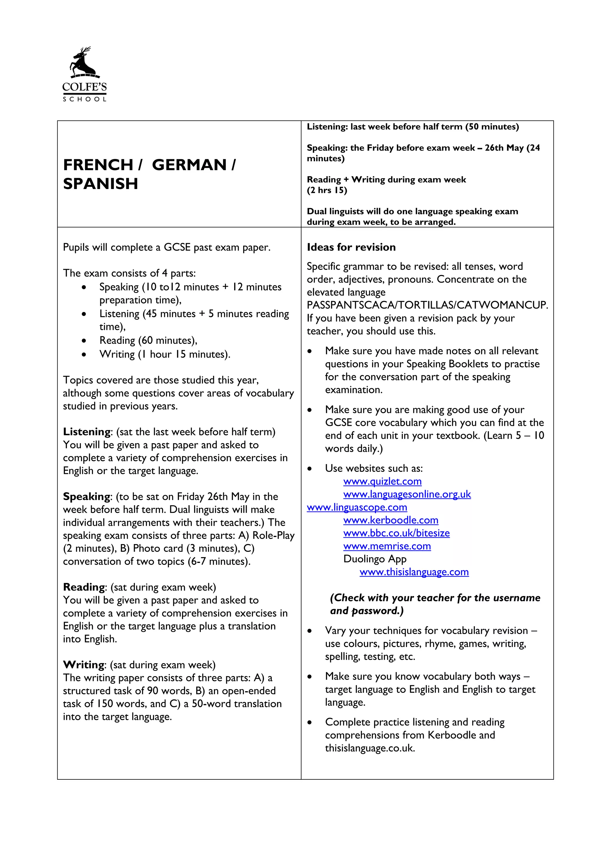 FRENCH / GERMAN /
SPANISH
Listening: last week before half term (50 minutes)
Speaking: the Friday before exam week – 26th May (24
minutes)
Reading + Writing during exam week
(2 hrs 15)
Dual linguists will do one language speaking exam
during exam week, to be arranged.
Pupils will complete a GCSE past exam paper.
The exam consists of 4 parts:
• Speaking (10 to12 minutes + 12 minutes
preparation time),
• Listening (45 minutes + 5 minutes reading
time),
• Reading (60 minutes),
• Writing (1 hour 15 minutes).
Topics covered are those studied this year,
although some questions cover areas of vocabulary
studied in previous years.
Listening: (sat the last week before half term)
You will be given a past paper and asked to
complete a variety of comprehension exercises in
English or the target language.
Speaking: (to be sat on Friday 26th May in the
week before half term. Dual linguists will make
individual arrangements with their teachers.) The
speaking exam consists of three parts: A) Role-Play
(2 minutes), B) Photo card (3 minutes), C)
conversation of two topics (6-7 minutes).
Reading: (sat during exam week)
You will be given a past paper and asked to
complete a variety of comprehension exercises in
English or the target language plus a translation
into English.
Writing: (sat during exam week)
The writing paper consists of three parts: A) a
structured task of 90 words, B) an open-ended
task of 150 words, and C) a 50-word translation
into the target language.
Ideas for revision
Specific grammar to be revised: all tenses, word
order, adjectives, pronouns. Concentrate on the
elevated language
PASSPANTSCACA/TORTILLAS/CATWOMANCUP.
If you have been given a revision pack by your
teacher, you should use this.
• Make sure you have made notes on all relevant
questions in your Speaking Booklets to practise
for the conversation part of the speaking
examination.
• Make sure you are making good use of your
GCSE core vocabulary which you can find at the
end of each unit in your textbook. (Learn 5 – 10
words daily.)
• Use websites such as:
www.quizlet.com
www.languagesonline.org.uk
www.linguascope.com
www.kerboodle.com
www.bbc.co.uk/bitesize
www.memrise.com
Duolingo App
www.thisislanguage.com
(Check with your teacher for the username
and password.)
• Vary your techniques for vocabulary revision –
use colours, pictures, rhyme, games, writing,
spelling, testing, etc.
• Make sure you know vocabulary both ways –
target language to English and English to target
language.
• Complete practice listening and reading
comprehensions from Kerboodle and
thisislanguage.co.uk.
 