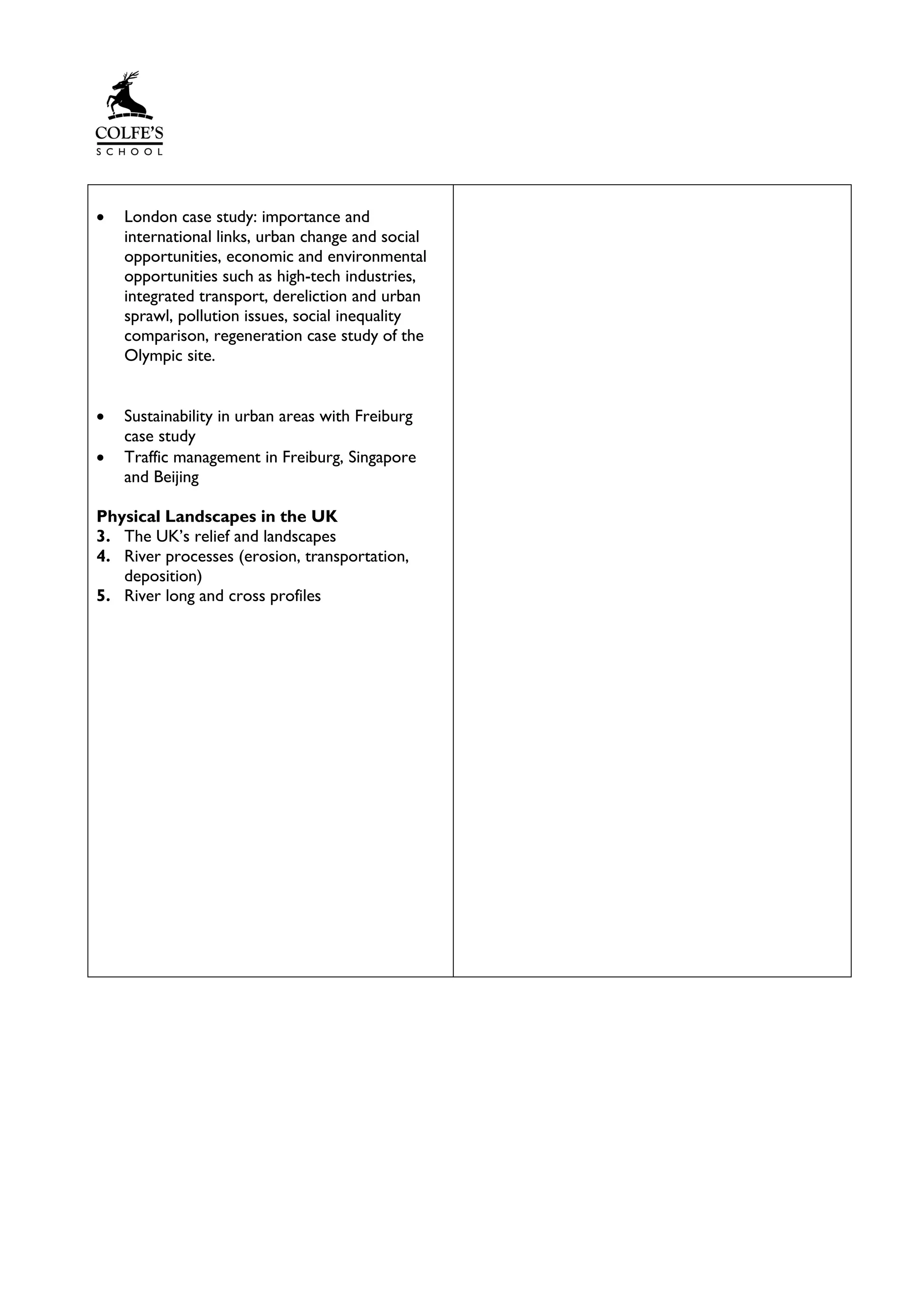 • London case study: importance and
international links, urban change and social
opportunities, economic and environmental
opportunities such as high-tech industries,
integrated transport, dereliction and urban
sprawl, pollution issues, social inequality
comparison, regeneration case study of the
Olympic site.
• Sustainability in urban areas with Freiburg
case study
• Traffic management in Freiburg, Singapore
and Beijing
Physical Landscapes in the UK
3. The UK’s relief and landscapes
4. River processes (erosion, transportation,
deposition)
5. River long and cross profiles
 