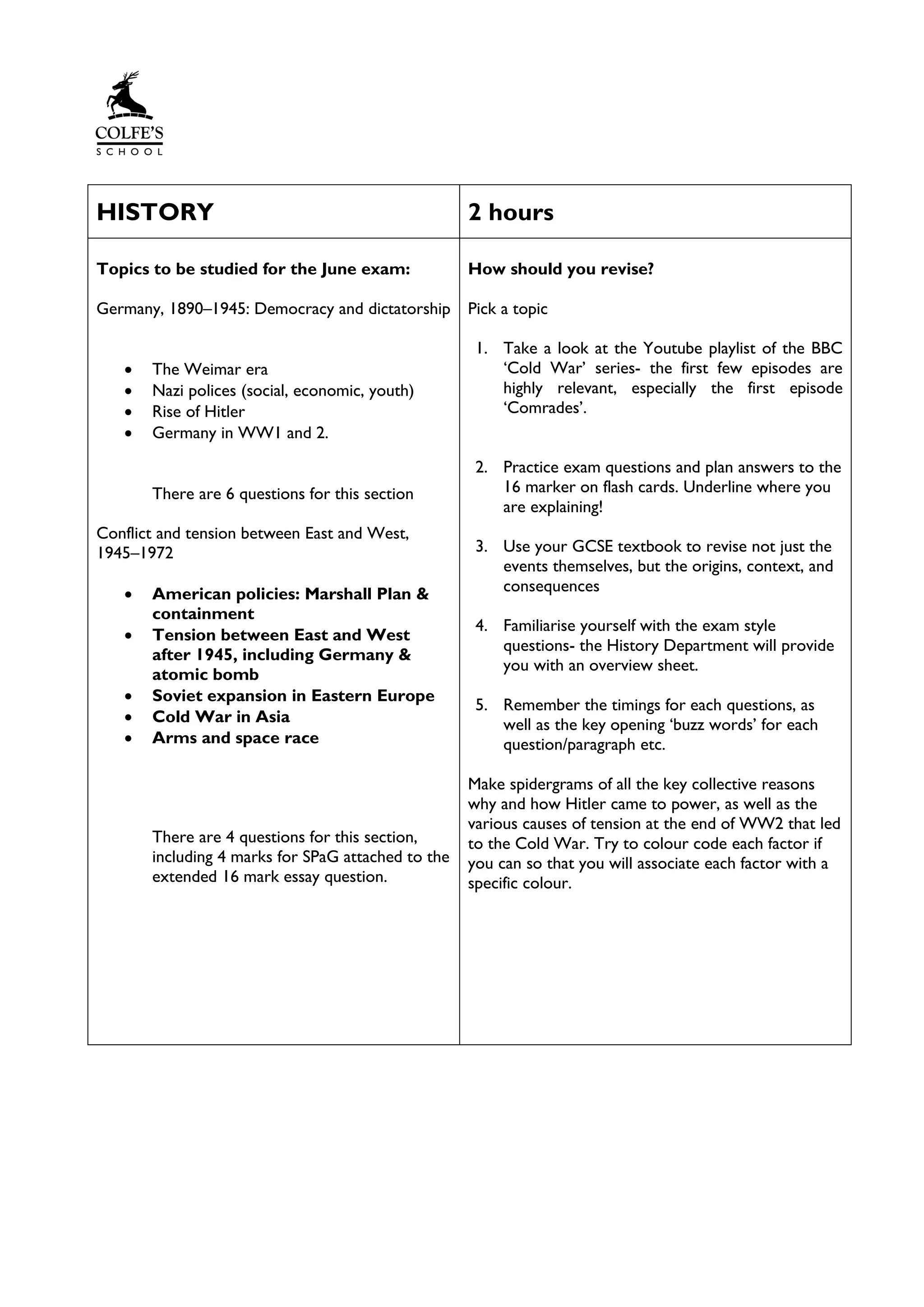 HISTORY 2 hours
Topics to be studied for the June exam:
Germany, 1890–1945: Democracy and dictatorship
• The Weimar era
• Nazi polices (social, economic, youth)
• Rise of Hitler
• Germany in WW1 and 2.
There are 6 questions for this section
Conflict and tension between East and West,
1945–1972
• American policies: Marshall Plan &
containment
• Tension between East and West
after 1945, including Germany &
atomic bomb
• Soviet expansion in Eastern Europe
• Cold War in Asia
• Arms and space race
There are 4 questions for this section,
including 4 marks for SPaG attached to the
extended 16 mark essay question.
How should you revise?
Pick a topic
1. Take a look at the Youtube playlist of the BBC
‘Cold War’ series- the first few episodes are
highly relevant, especially the first episode
‘Comrades’.
2. Practice exam questions and plan answers to the
16 marker on flash cards. Underline where you
are explaining!
3. Use your GCSE textbook to revise not just the
events themselves, but the origins, context, and
consequences
4. Familiarise yourself with the exam style
questions- the History Department will provide
you with an overview sheet.
5. Remember the timings for each questions, as
well as the key opening ‘buzz words’ for each
question/paragraph etc.
Make spidergrams of all the key collective reasons
why and how Hitler came to power, as well as the
various causes of tension at the end of WW2 that led
to the Cold War. Try to colour code each factor if
you can so that you will associate each factor with a
specific colour.
 