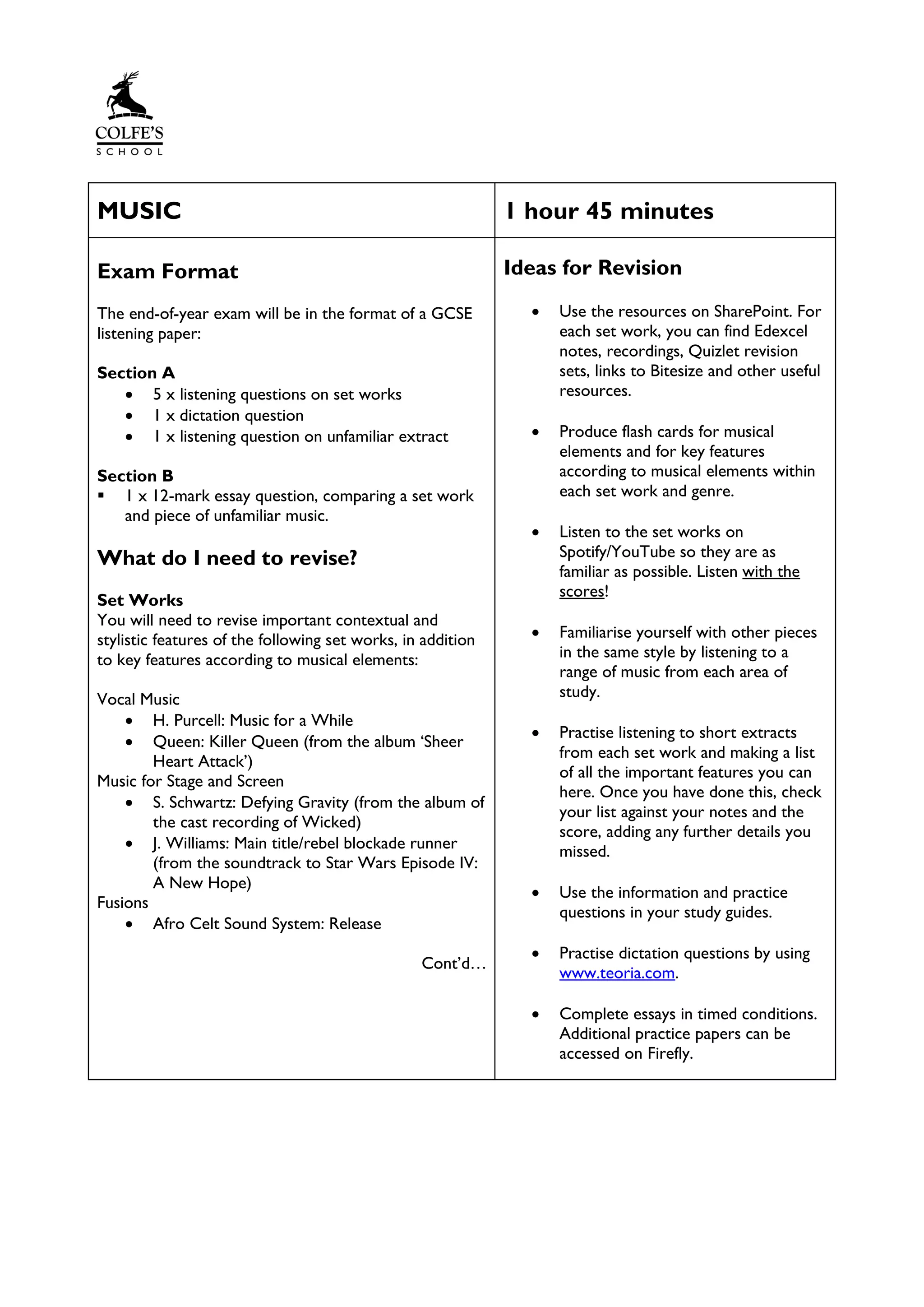 MUSIC 1 hour 45 minutes
Exam Format
The end-of-year exam will be in the format of a GCSE
listening paper:
Section A
• 5 x listening questions on set works
• 1 x dictation question
• 1 x listening question on unfamiliar extract
Section B
▪ 1 x 12-mark essay question, comparing a set work
and piece of unfamiliar music.
What do I need to revise?
Set Works
You will need to revise important contextual and
stylistic features of the following set works, in addition
to key features according to musical elements:
Vocal Music
• H. Purcell: Music for a While
• Queen: Killer Queen (from the album ‘Sheer
Heart Attack’)
Music for Stage and Screen
• S. Schwartz: Defying Gravity (from the album of
the cast recording of Wicked)
• J. Williams: Main title/rebel blockade runner
(from the soundtrack to Star Wars Episode IV:
A New Hope)
Fusions
• Afro Celt Sound System: Release
Cont’d…
Ideas for Revision
• Use the resources on SharePoint. For
each set work, you can find Edexcel
notes, recordings, Quizlet revision
sets, links to Bitesize and other useful
resources.
• Produce flash cards for musical
elements and for key features
according to musical elements within
each set work and genre.
• Listen to the set works on
Spotify/YouTube so they are as
familiar as possible. Listen with the
scores!
• Familiarise yourself with other pieces
in the same style by listening to a
range of music from each area of
study.
• Practise listening to short extracts
from each set work and making a list
of all the important features you can
here. Once you have done this, check
your list against your notes and the
score, adding any further details you
missed.
• Use the information and practice
questions in your study guides.
• Practise dictation questions by using
www.teoria.com.
• Complete essays in timed conditions.
Additional practice papers can be
accessed on Firefly.
 