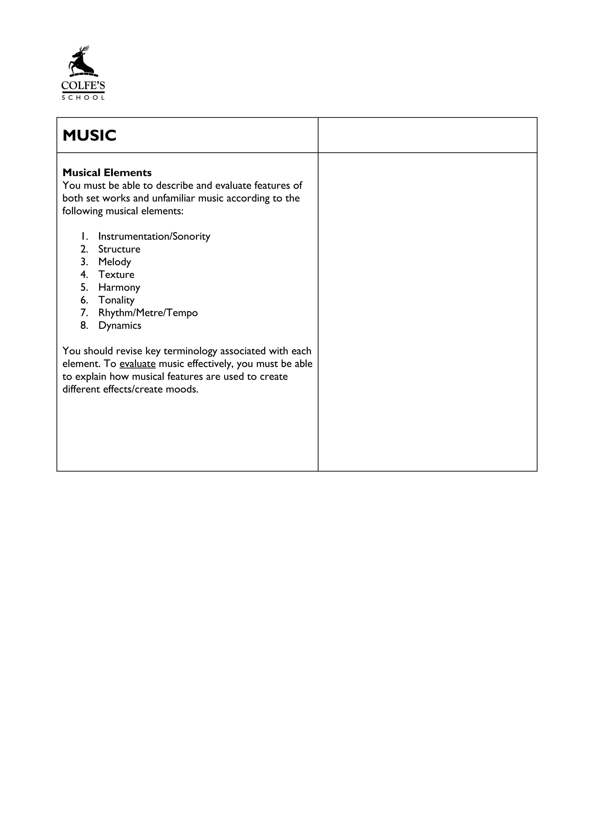 MUSIC
Musical Elements
You must be able to describe and evaluate features of
both set works and unfamiliar music according to the
following musical elements:
1. Instrumentation/Sonority
2. Structure
3. Melody
4. Texture
5. Harmony
6. Tonality
7. Rhythm/Metre/Tempo
8. Dynamics
You should revise key terminology associated with each
element. To evaluate music effectively, you must be able
to explain how musical features are used to create
different effects/create moods.
 