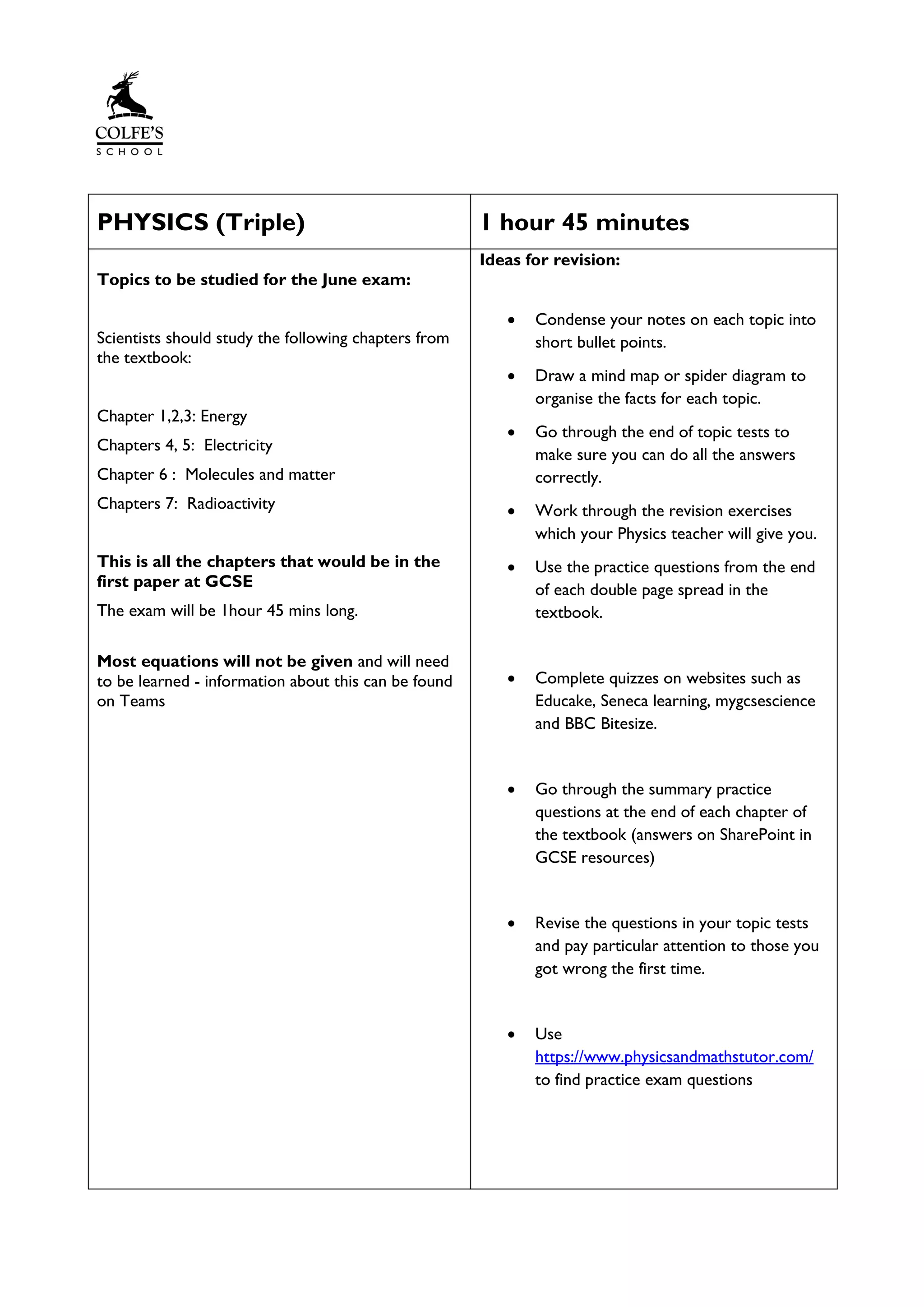 PHYSICS (Triple) 1 hour 45 minutes
Topics to be studied for the June exam:
Scientists should study the following chapters from
the textbook:
Chapter 1,2,3: Energy
Chapters 4, 5: Electricity
Chapter 6 : Molecules and matter
Chapters 7: Radioactivity
This is all the chapters that would be in the
first paper at GCSE
The exam will be 1hour 45 mins long.
Most equations will not be given and will need
to be learned - information about this can be found
on Teams
Ideas for revision:
• Condense your notes on each topic into
short bullet points.
• Draw a mind map or spider diagram to
organise the facts for each topic.
• Go through the end of topic tests to
make sure you can do all the answers
correctly.
• Work through the revision exercises
which your Physics teacher will give you.
• Use the practice questions from the end
of each double page spread in the
textbook.
• Complete quizzes on websites such as
Educake, Seneca learning, mygcsescience
and BBC Bitesize.
• Go through the summary practice
questions at the end of each chapter of
the textbook (answers on SharePoint in
GCSE resources)
• Revise the questions in your topic tests
and pay particular attention to those you
got wrong the first time.
• Use
https://www.physicsandmathstutor.com/
to find practice exam questions
 