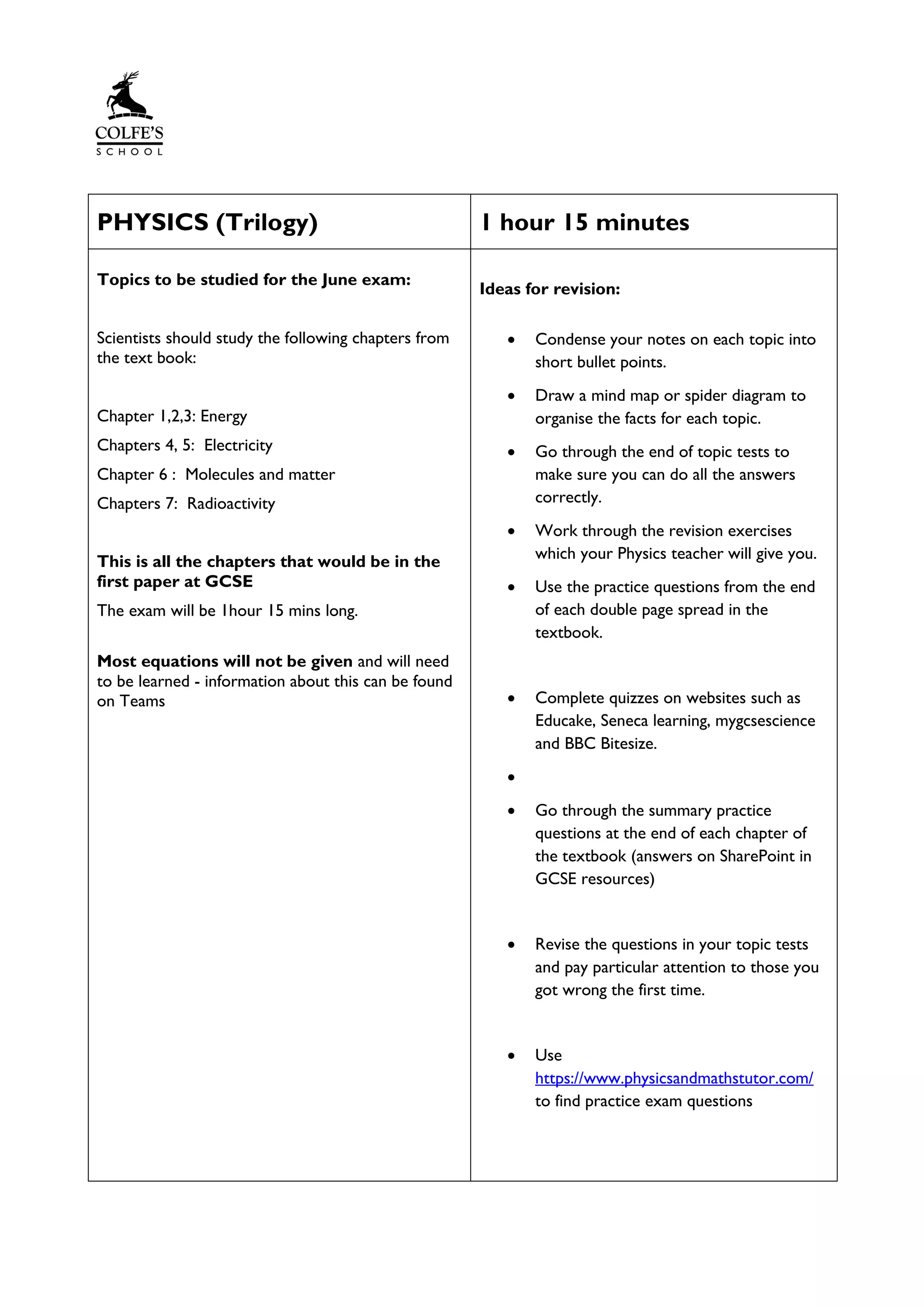 PHYSICS (Trilogy) 1 hour 15 minutes
Topics to be studied for the June exam:
Scientists should study the following chapters from
the text book:
Chapter 1,2,3: Energy
Chapters 4, 5: Electricity
Chapter 6 : Molecules and matter
Chapters 7: Radioactivity
This is all the chapters that would be in the
first paper at GCSE
The exam will be 1hour 15 mins long.
Most equations will not be given and will need
to be learned - information about this can be found
on Teams
Ideas for revision:
• Condense your notes on each topic into
short bullet points.
• Draw a mind map or spider diagram to
organise the facts for each topic.
• Go through the end of topic tests to
make sure you can do all the answers
correctly.
• Work through the revision exercises
which your Physics teacher will give you.
• Use the practice questions from the end
of each double page spread in the
textbook.
• Complete quizzes on websites such as
Educake, Seneca learning, mygcsescience
and BBC Bitesize.
•
• Go through the summary practice
questions at the end of each chapter of
the textbook (answers on SharePoint in
GCSE resources)
• Revise the questions in your topic tests
and pay particular attention to those you
got wrong the first time.
• Use
https://www.physicsandmathstutor.com/
to find practice exam questions
 