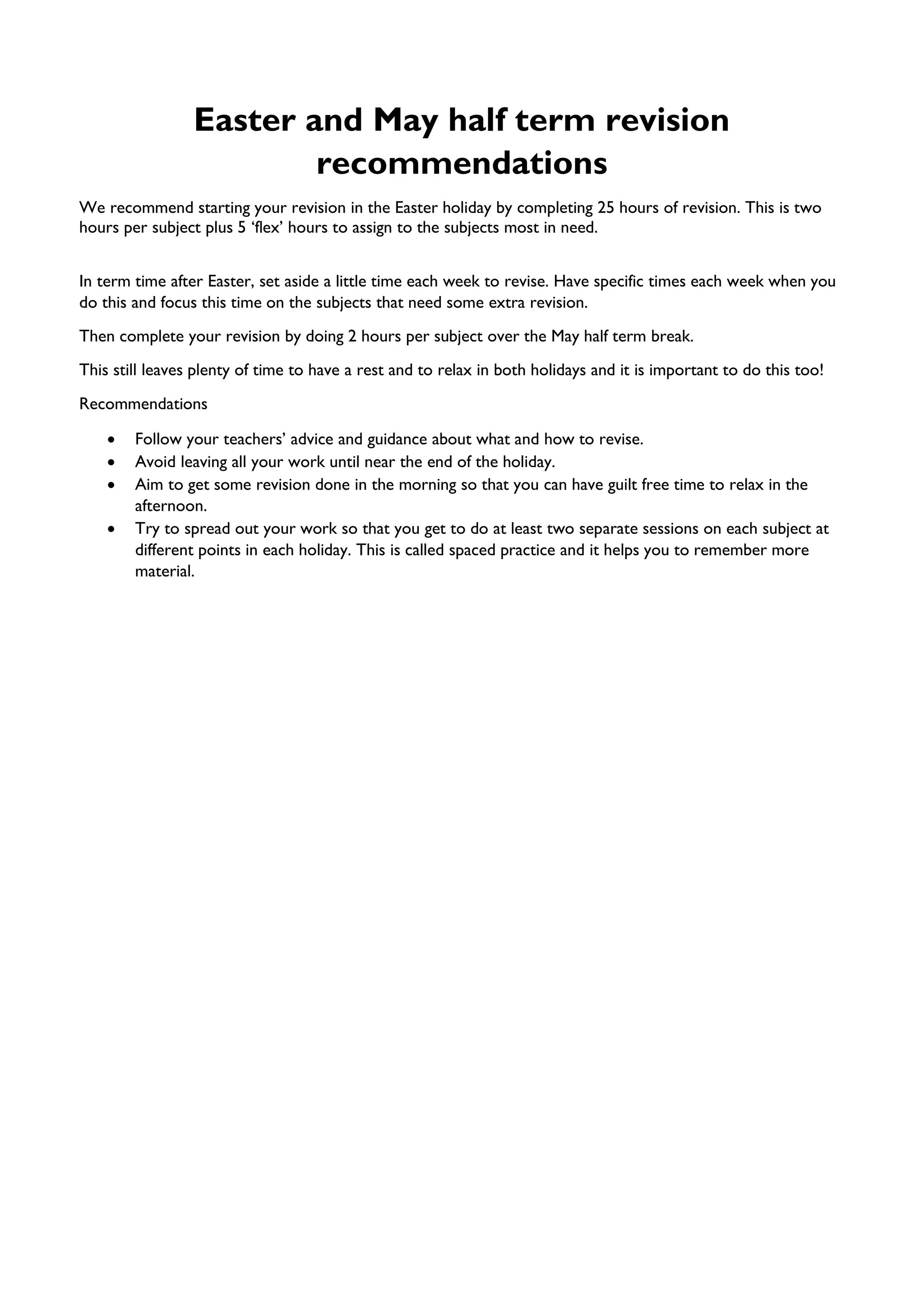 Easter and May half term revision
recommendations
We recommend starting your revision in the Easter holiday by completing 25 hours of revision. This is two
hours per subject plus 5 ‘flex’ hours to assign to the subjects most in need.
In term time after Easter, set aside a little time each week to revise. Have specific times each week when you
do this and focus this time on the subjects that need some extra revision.
Then complete your revision by doing 2 hours per subject over the May half term break.
This still leaves plenty of time to have a rest and to relax in both holidays and it is important to do this too!
Recommendations
• Follow your teachers’ advice and guidance about what and how to revise.
• Avoid leaving all your work until near the end of the holiday.
• Aim to get some revision done in the morning so that you can have guilt free time to relax in the
afternoon.
• Try to spread out your work so that you get to do at least two separate sessions on each subject at
different points in each holiday. This is called spaced practice and it helps you to remember more
material.
 