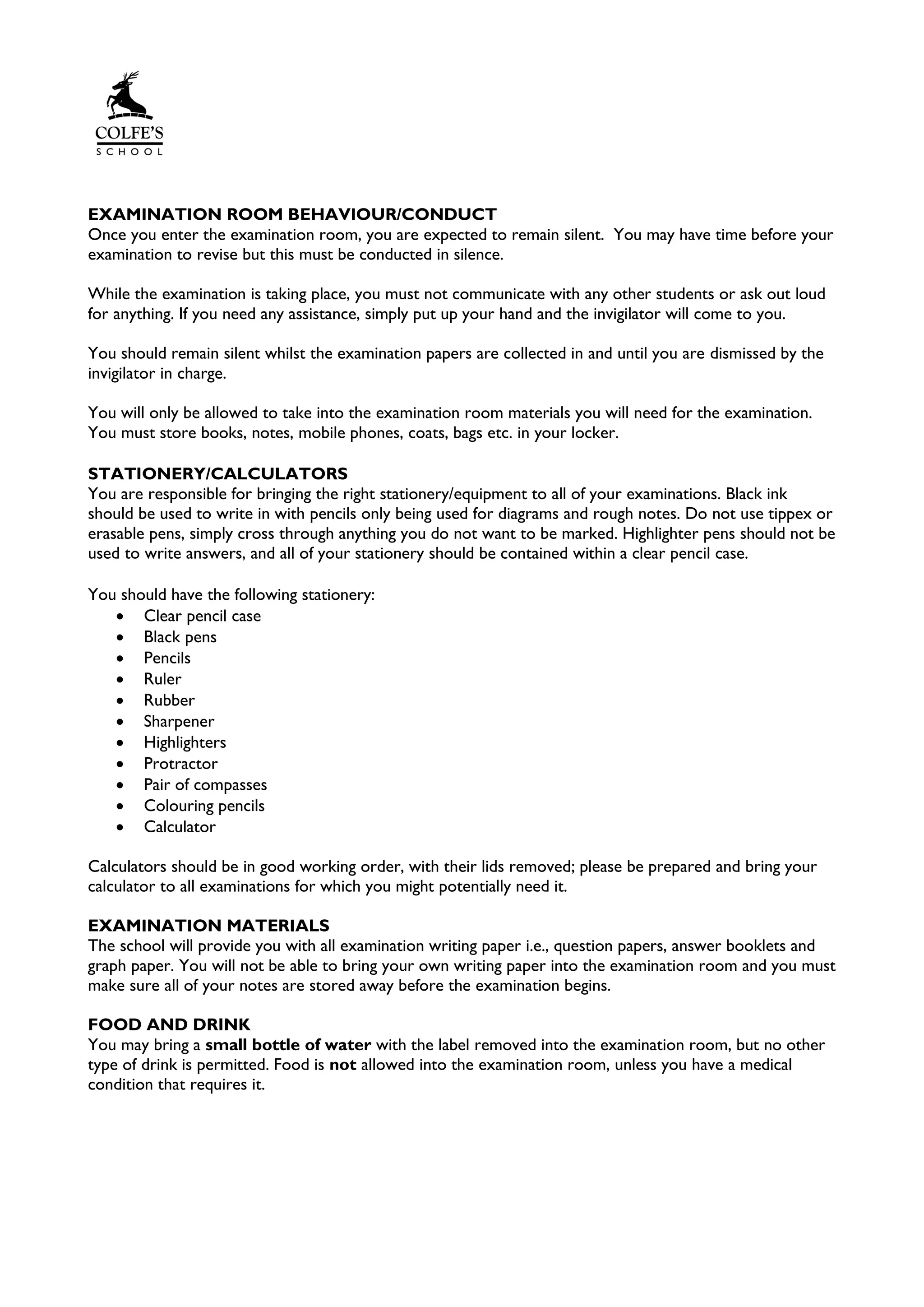 EXAMINATION ROOM BEHAVIOUR/CONDUCT
Once you enter the examination room, you are expected to remain silent. You may have time before your
examination to revise but this must be conducted in silence.
While the examination is taking place, you must not communicate with any other students or ask out loud
for anything. If you need any assistance, simply put up your hand and the invigilator will come to you.
You should remain silent whilst the examination papers are collected in and until you are dismissed by the
invigilator in charge.
You will only be allowed to take into the examination room materials you will need for the examination.
You must store books, notes, mobile phones, coats, bags etc. in your locker.
STATIONERY/CALCULATORS
You are responsible for bringing the right stationery/equipment to all of your examinations. Black ink
should be used to write in with pencils only being used for diagrams and rough notes. Do not use tippex or
erasable pens, simply cross through anything you do not want to be marked. Highlighter pens should not be
used to write answers, and all of your stationery should be contained within a clear pencil case.
You should have the following stationery:
• Clear pencil case
• Black pens
• Pencils
• Ruler
• Rubber
• Sharpener
• Highlighters
• Protractor
• Pair of compasses
• Colouring pencils
• Calculator
Calculators should be in good working order, with their lids removed; please be prepared and bring your
calculator to all examinations for which you might potentially need it.
EXAMINATION MATERIALS
The school will provide you with all examination writing paper i.e., question papers, answer booklets and
graph paper. You will not be able to bring your own writing paper into the examination room and you must
make sure all of your notes are stored away before the examination begins.
FOOD AND DRINK
You may bring a small bottle of water with the label removed into the examination room, but no other
type of drink is permitted. Food is not allowed into the examination room, unless you have a medical
condition that requires it.
 