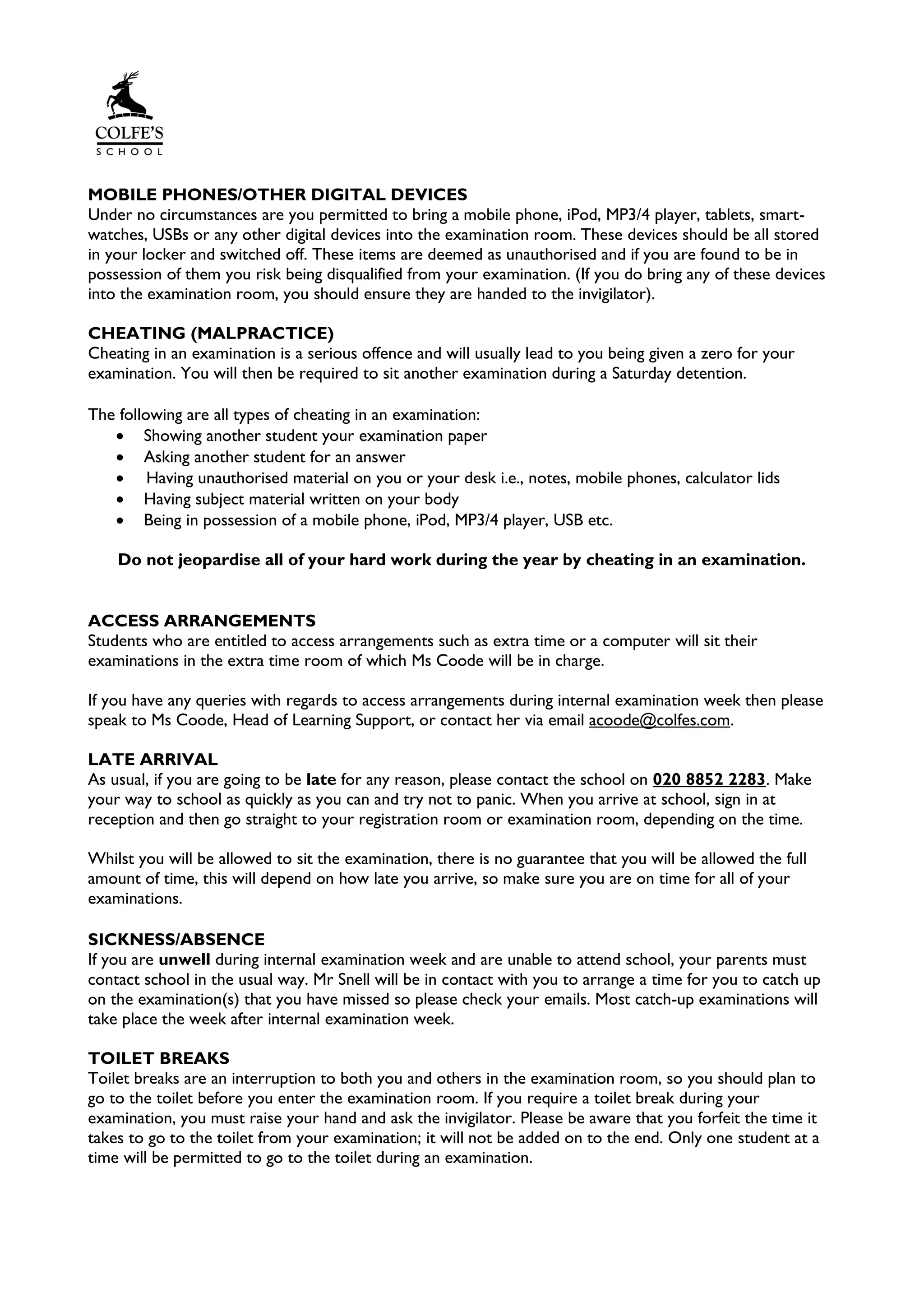 MOBILE PHONES/OTHER DIGITAL DEVICES
Under no circumstances are you permitted to bring a mobile phone, iPod, MP3/4 player, tablets, smart-
watches, USBs or any other digital devices into the examination room. These devices should be all stored
in your locker and switched off. These items are deemed as unauthorised and if you are found to be in
possession of them you risk being disqualified from your examination. (If you do bring any of these devices
into the examination room, you should ensure they are handed to the invigilator).
CHEATING (MALPRACTICE)
Cheating in an examination is a serious offence and will usually lead to you being given a zero for your
examination. You will then be required to sit another examination during a Saturday detention.
The following are all types of cheating in an examination:
• Showing another student your examination paper
• Asking another student for an answer
• Having unauthorised material on you or your desk i.e., notes, mobile phones, calculator lids
• Having subject material written on your body
• Being in possession of a mobile phone, iPod, MP3/4 player, USB etc.
Do not jeopardise all of your hard work during the year by cheating in an examination.
ACCESS ARRANGEMENTS
Students who are entitled to access arrangements such as extra time or a computer will sit their
examinations in the extra time room of which Ms Coode will be in charge.
If you have any queries with regards to access arrangements during internal examination week then please
speak to Ms Coode, Head of Learning Support, or contact her via email acoode@colfes.com.
LATE ARRIVAL
As usual, if you are going to be late for any reason, please contact the school on 020 8852 2283. Make
your way to school as quickly as you can and try not to panic. When you arrive at school, sign in at
reception and then go straight to your registration room or examination room, depending on the time.
Whilst you will be allowed to sit the examination, there is no guarantee that you will be allowed the full
amount of time, this will depend on how late you arrive, so make sure you are on time for all of your
examinations.
SICKNESS/ABSENCE
If you are unwell during internal examination week and are unable to attend school, your parents must
contact school in the usual way. Mr Snell will be in contact with you to arrange a time for you to catch up
on the examination(s) that you have missed so please check your emails. Most catch-up examinations will
take place the week after internal examination week.
TOILET BREAKS
Toilet breaks are an interruption to both you and others in the examination room, so you should plan to
go to the toilet before you enter the examination room. If you require a toilet break during your
examination, you must raise your hand and ask the invigilator. Please be aware that you forfeit the time it
takes to go to the toilet from your examination; it will not be added on to the end. Only one student at a
time will be permitted to go to the toilet during an examination.
 