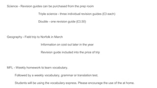 Science - Revision guides can be purchased from the prep room
Triple science - three individual revision guides (£3 each)
Double - one revision guide (£3.50)
Geography - Field trip to Norfolk in March
Information on cost out later in the year
Revision guide included into the price of trip
MFL - Weekly homework to learn vocabulary.
Followed by a weekly vocabulary, grammar or translation test.
Students will be using the vocabulary express. Please encourage the use of the at home.
 