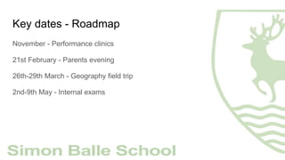 Key dates - Roadmap
November - Performance clinics
21st February - Parents evening
26th-29th March - Geography field trip
2nd-9th May - Internal exams
 