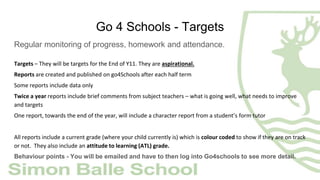 Go 4 Schools - Targets
Regular monitoring of progress, homework and attendance.
Targets – They will be targets for the End of Y11. They are aspirational.
Reports are created and published on go4Schools after each half term
Some reports include data only
Twice a year reports include brief comments from subject teachers – what is going well, what needs to improve
and targets
One report, towards the end of the year, will include a character report from a student’s form tutor
All reports include a current grade (where your child currently is) which is colour coded to show if they are on track
or not. They also include an attitude to learning (ATL) grade.
Behaviour points - You will be emailed and have to then log into Go4schools to see more detail.
 