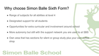 Why choose Simon Balle Sixth Form?
● Range of subjects for all abilities at level 4
● Designated support for all students
● Opportunities for extra curricular and involvement around school
● More autonomy but still with the support network you are used to at SBS
● Own area that has sections for silent or group study plus your own coffee
shop
 