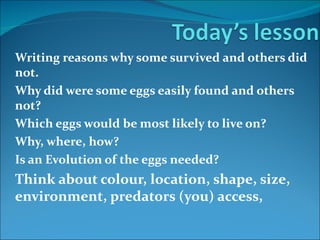 Writing reasons why some survived and others did
not.
Why did were some eggs easily found and others
not?
Which eggs would be most likely to live on?
Why, where, how?
Is an Evolution of the eggs needed?
Think about colour, location, shape, size,
environment, predators (you) access,
 
