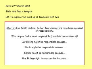 Date: 27th March 2014
Title: Act Two – Analysis
LO: To explore the build-up of tension in Act Two
Starter: Eva Smith is dead. So far, four characters have been accused
of responsibility.
Who do you feel is most responsible (complete one sentence)?
Mr Birling might be responsible because…
Sheila might be responsible because…
Gerald might be responsible because…
Mrs Birling might be responsible because…
 