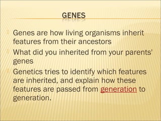  Genes are how living organisms inherit
features from their ancestors
 What did you inherited from your parents'
genes
 Genetics tries to identify which features
are inherited, and explain how these
features are passed from generation to
generation.
 