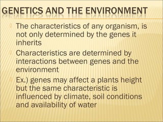  The characteristics of any organism, is
not only determined by the genes it
inherits
 Characteristics are determined by
interactions between genes and the
environment
 Ex.) genes may affect a plants height
but the same characteristic is
influenced by climate, soil conditions
and availability of water
 