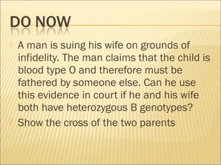  A man is suing his wife on grounds of
infidelity. The man claims that the child is
blood type O and therefore must be
fathered by someone else. Can he use
this evidence in court if he and his wife
both have heterozygous B genotypes?
 Show the cross of the two parents
 