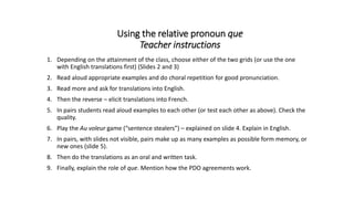 Using the relative pronoun que
Teacher instructions
1. Depending on the attainment of the class, choose either of the two grids (or use the one
with English translations first) (Slides 2 and 3)
2. Read aloud appropriate examples and do choral repetition for good pronunciation.
3. Read more and ask for translations into English.
4. Then the reverse – elicit translations into French.
5. In pairs students read aloud examples to each other (or test each other as above). Check the
quality.
6. Play the Au voleur game (“sentence stealers”) – explained on slide 4. Explain in English.
7. In pairs, with slides not visible, pairs make up as many examples as possible form memory, or
new ones (slide 5).
8. Then do the translations as an oral and written task.
9. Finally, explain the role of que. Mention how the PDO agreements work.
 