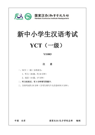 新中小学生汉语考试
YCT（一级）
Y11003
注 意
一、YCT（一级）分两部分：
1．听力（20 题，约 10 分钟）
2．阅读（15 题，17 分钟）
二、听力结束后，有 3 分钟填写答题卡。
三、全部考试约 35 分钟（含考生填写个人信息时间 5 分钟）。
中国 北京 国家汉办/孔子学院总部 编制
 