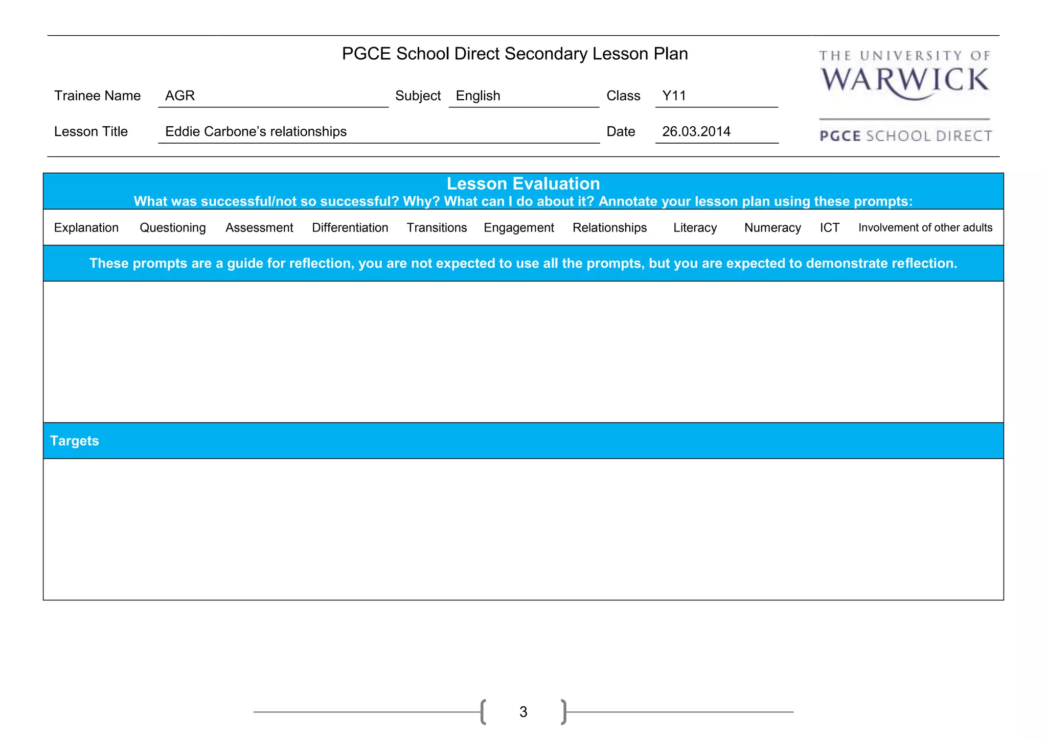 PGCE School Direct Secondary Lesson Plan
Trainee Name AGR Subject English Class Y11
Lesson Title Eddie Carbone’s relationships Date 26.03.2014
3
Lesson Evaluation
What was successful/not so successful? Why? What can I do about it? Annotate your lesson plan using these prompts:
Explanation Questioning Assessment Differentiation Transitions Engagement Relationships Literacy Numeracy ICT Involvement of other adults
These prompts are a guide for reflection, you are not expected to use all the prompts, but you are expected to demonstrate reflection.
Targets
 