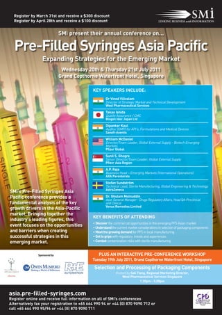 Register by March 31st and receive a $300 discount
  Register by April 28th and receive a $100 discount


                              SMi present their annual conference on...

  Pre-Filled Syringes Asia Pacific
                  Expanding Strategies for the Emerging Market
                               Wednesday 20th & Thursday 21st July 2011
                              Grand Copthorne Waterfront Hotel, Singapore

                                             KEY SPEAKERS INCLUDE:
                                                      Dr Vinod Vilivalam
                                                      Director of Strategic Market and Technical Development
                                                      West Pharmaceutical Services

                                                      Takao Ishida
                                                      Quality Assurance / CMC
                                                      Biogen Idec Japan Ltd

                                                      Dipankar Kaul
                                                      Auditor (GMP) for API’s, Formulations and Medical Devices
                                                      Sanofi-Aventis

                                                      William McDaniel
                                                      Director/Team Leader, Global External Supply - Biotech Emerging
                                                      Markets
                                                      Pfizer Global

                                                      Sunil S. Ghogre
                                                      Senior Director/Team Leader, Global External Supply
                                                      Pfizer Asia Region

                                                      A.P. Raja
                                                      Business Head – Emerging Markets (International Operations)
                                                      AXA Parenterals

                                                      Stefan Sundström
                                                      Technical Lead, Sterile Manufacturing, Global Engineering & Technology
                                                      AstraZeneca
SMi's Pre-Filled Syringes Asia
Pacific conference provides a                         Dr. Ghulam Moinuddin
                                                      Asst. General Manager - Drugs Regulatory Affairs, Head QA-Preclinical
fundamental analysis of the key                       and Clinical
                                                      Venus Remedies Limited
growth drivers in the Asia-Pacific
market. Bringing together the
                                             KEY BENEFITS OF ATTENDING
industry's leading figures, this
                                             • Discover the commercial opportunities in the emerging PFS Asian market
event focuses on the opportunities           • Understand the current market considerations in selection of packaging components
and barriers when creating                   • Meet the growing demand for PFS in local manufacturing
successful strategies in this                • Get to grips with regulatory trends and experiences
emerging market.                             • Combat contamination risks with sterile manufacturing


               Sponsored by                      PLUS AN INTERACTIVE PRE-CONFERENCE WORKSHOP
                                             Tuesday 19th July 2011, Grand Copthorne Waterfront Hotel, Singapore

                                              Selection and Processing of Packaging Components
                                                             Hosted by Sok Tiang, Regional Marketing Director,
                                                                 West Pharmaceutical Services Singapore
                                                                             1.30pm - 5.00pm


asia.pre-filled-syringes.com
Register online and receive full information on all of SMi’s conferences
Alternatively fax your registration to +65 664 990 94 or +44 (0) 870 9090 712 or
call +65 664 990 95/96 or +44 (0) 870 9090 711
 