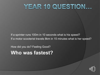 If a sprinter runs 100m in 10 seconds what is his speed?
If a motor scooterist travels 8km in 15 minutes what is her speed?
How did you do? Feeling Good?

Who was fastest?

 