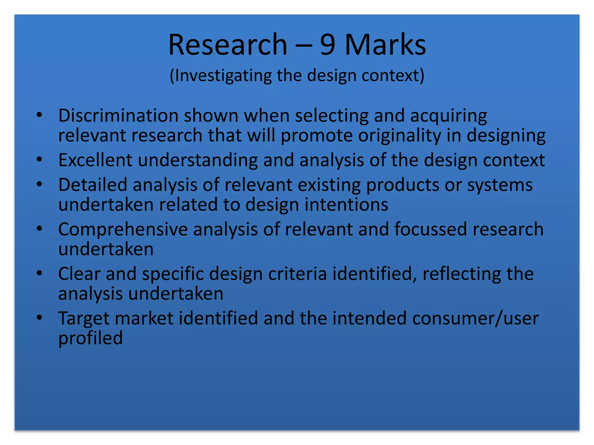 Research – 9 Marks(Investigating the design context)Discrimination shown when selecting and acquiring relevant research that will promote originality in designingExcellent understanding and analysis of the design contextDetailed analysis of relevant existing products or systems undertaken related to design intentionsComprehensive analysis of relevant and focussed research undertakenClear and specific design criteria identified, reflecting the analysis undertakenTarget market identified and the intended consumer/user profiled