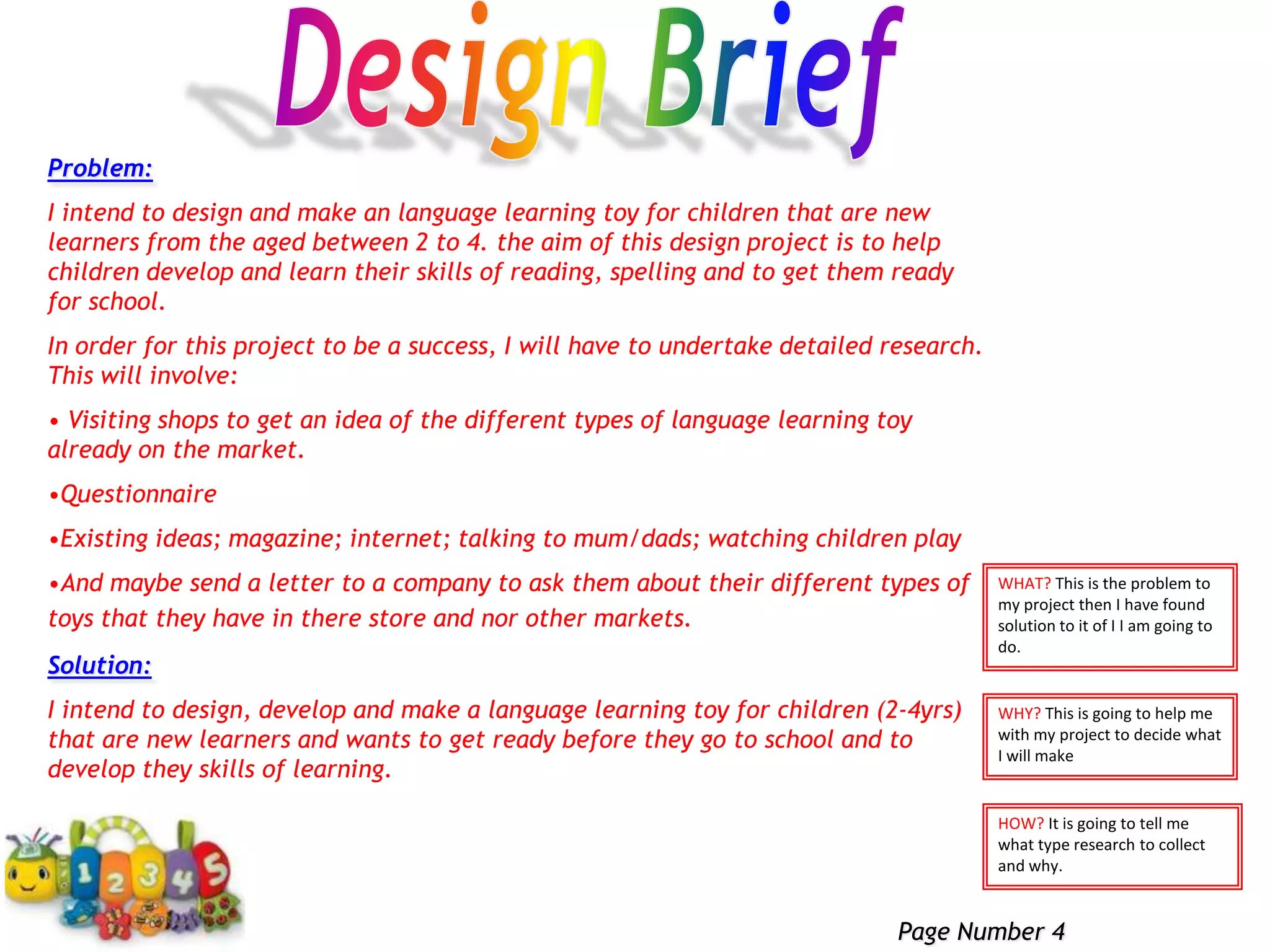 Design BriefProblem:I intend to design and make an language learning toy for children that are new learners from the aged between 2 to 4. the aim of this design project is to help children develop and learn their skills of reading, spelling and to get them ready for school.In order for this project to be a success, I will have to undertake detailed research. This will involve: Visiting shops to get an idea of the different types of language learning toy already on the market.