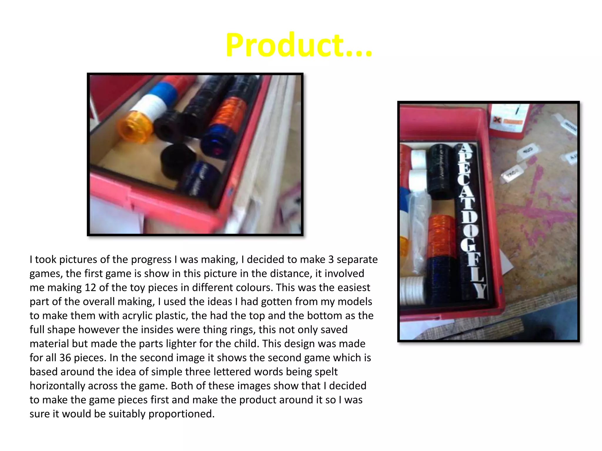 Testing different MaterialsThe tools that I this model used to make this were a machine, colors, and woodThe health and safety for making this model was to wear goggles while the laser cutter was cutting the model and also to stay awake from the laser cutter abet.If this was in a industry they would use a special machine like how I have used one to cut the product for me and they will vanish they product to make it look stand out and catch the users eyes.My final product is going to be made out of this material because it is strong and it can be recycled easily.Conclusion of my modelsWhile I was testing different materials for my final design models, I thought  that the best material to use for my final  was wood (MDF) because it gives the look that I want for  my final product and also  MDF is cheap to use and that i don't have to spend a lot on my product and i can also make profit while I made my product . The other materials that i used to make my models were  card, cardboard, plastazote and  acrylic . I didn't like my model  that was made out of card and  cardboard but my models that  were made out o f plastazote was ok but  it can break easily while the user will be using it and my fourth model  that I made was made out of acrylic which was ok but it was hard and some of my shapes had sharp edges and that will hit the child easily so for my final product i will use wood MDF which i like.Page Number 17