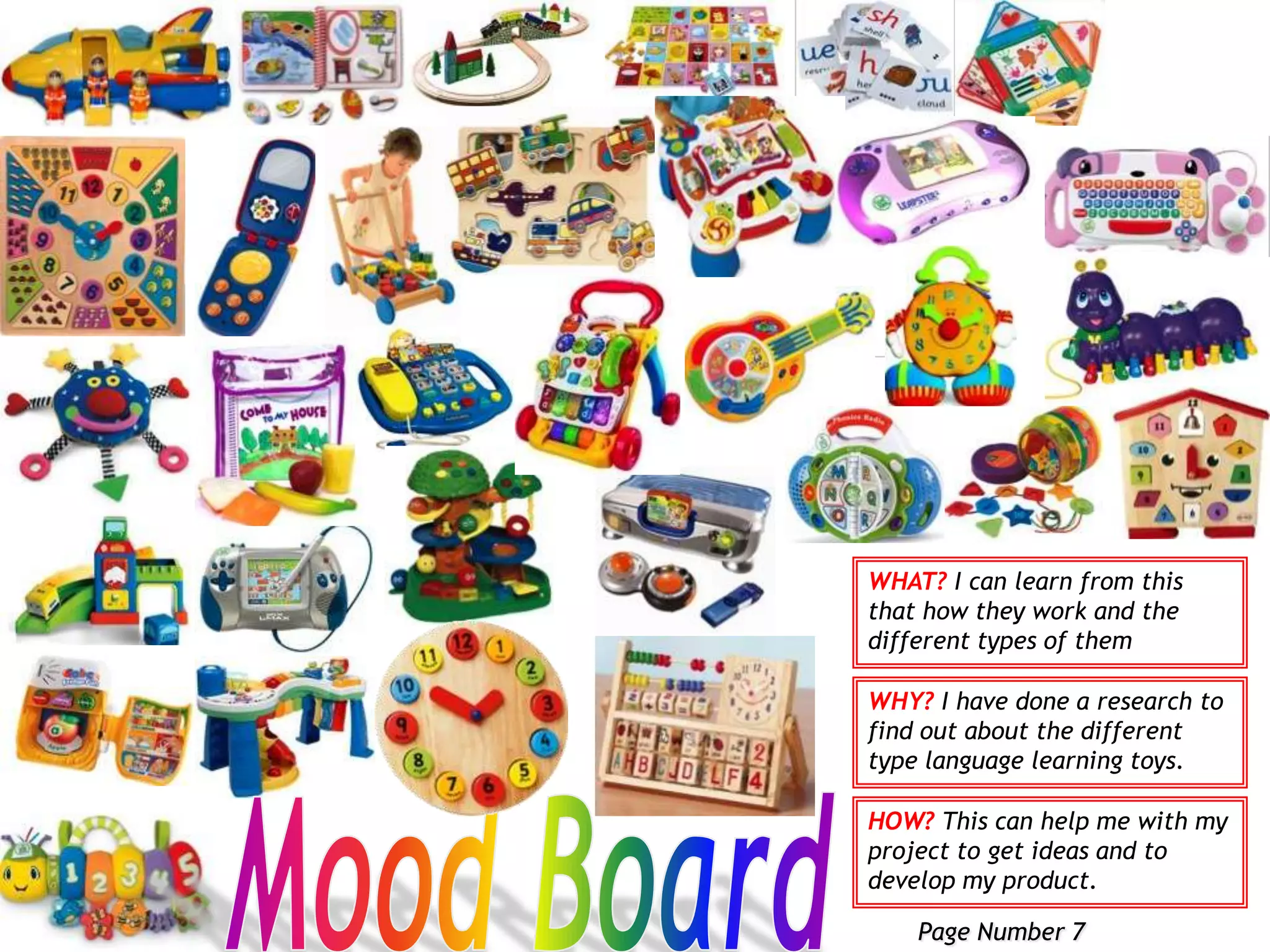 And maybe send a letter to a company to ask them about their different types of toys that they have in there store and nor other markets.Solution:I intend to design, develop and make a language learning toy for children (2-4yrs) that are new learners and wants to get ready before they go to school and to develop they skills of learning.WHAT? This is the problem to my project then I have found solution to it of I I am going to do.WHY? This is going to help me with my project to decide what I will makeHOW? It is going to tell me what type research to collect and why.Page Number 4