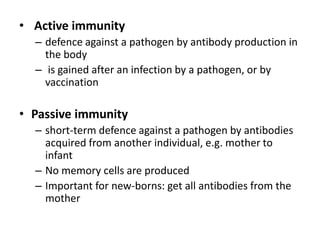 • Active immunity
– defence against a pathogen by antibody production in
the body
– is gained after an infection by a pathogen, or by
vaccination
• Passive immunity
– short-term defence against a pathogen by antibodies
acquired from another individual, e.g. mother to
infant
– No memory cells are produced
– Important for new-borns: get all antibodies from the
mother
 