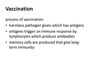 Vaccination
process of vaccination:
• harmless pathogen given which has antigens
• antigens trigger an immune response by
lymphocytes which produce antibodies
• memory cells are produced that give long-
term immunity
 