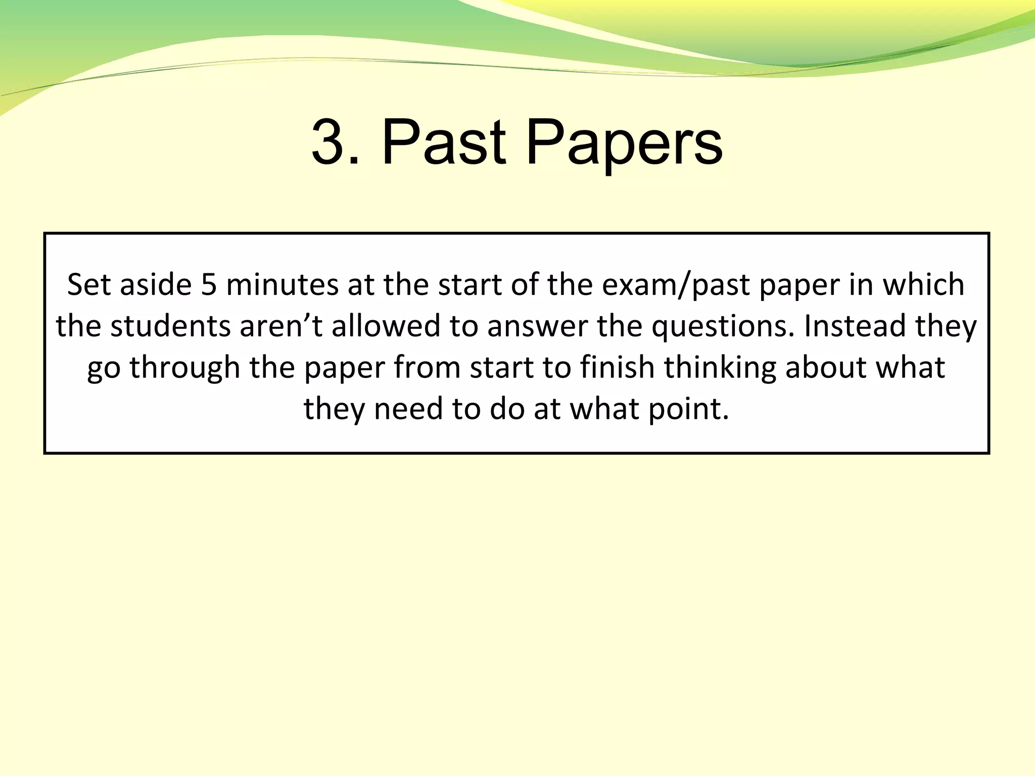 3. Past Papers
Set aside 5 minutes at the start of the exam/past paper in which
the students aren’t allowed to answer the questions. Instead they
go through the paper from start to finish thinking about what
they need to do at what point.
 