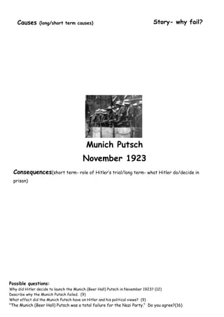 Causes      (long/short term causes)                                       Story- why fail?




                                          Munich Putsch
                                        November 1923
  Consequences(short term- role of Hitler‟s trial/long term- what Hitler do/decide in
  prison)




Possible questions:
Why did Hitler decide to launch the Munich (Beer Hall) Putsch in November 1923? (12)
Describe why the Munich Putsch failed. (9)
What effect did the Munich Putsch have on Hitler and his political views? (9)
”The Munich (Beer Hall) Putsch was a total failure for the Nazi Party.“ Do you agree?(16)
 