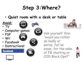 Step 3:Where?
 • Quiet room with a desk or table
Avoid:
• TV
• Computer games
• PSP                Ask yourself this:
• Wii                “would you rather
• Facebook           do badly or
• Distractions!      worse, fail an
                     exam, for the sake
                     of FB chatting or
                     COD Black Ops?”
 