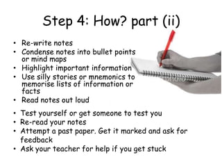 Step 4: How? part (ii)
• Re-write notes
• Condense notes into bullet points
  or mind maps
• Highlight important information
• Use silly stories or mnemonics to
  memorise lists of information or
  facts
• Read notes out loud
• Test yourself or get someone to test you
• Re-read your notes
• Attempt a past paper. Get it marked and ask for
  feedback
• Ask your teacher for help if you get stuck
 