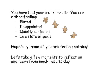 You have had your mock results. You are
either feeling:
  –   Elated
  –   Disappointed
  –   Quietly confident
  –   In a state of panic

Hopefully, none of you are feeling nothing!

Let’s take a few moments to reflect on
and learn from mock results day.
 